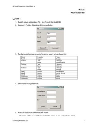 ## Visual Programming (Visual Basic) ##
Created by Aristoteles, 2007 4
MODUL 2
INPUT DAN OUTPUT
LATIHAN 1
1. Buatlah sebuah aplikasi baru (File | New Project | Standard EXE)
2. Masukan 3 TextBox, 3 Label dan 2 CommandButton
3. Gantilah properties masing-masing komponen seperti tertera dibawah ini :
Object Properties Value
Form1 Caption Belanja
TextBox1 Text
Name
<kosong>
txtHargaSatuan
TextBox2 Text
Name
<kosong>
txtJumlah
TextBox3 Text
Name
<kosong>
txtBayar
Label1 Caption Harga Satuan
Label2 Caption Jumlah Barang
Label3 Caption Bayar
Command1 Caption Proses
Command2 Caption Keluar
4. Sesuai dengan Layout berikut :
5. Masukan code untuk CommandButton Proses
txtBayar.Text = Val(txtHargaSatuan.Text) * Val(txtJumlah.Text)
 