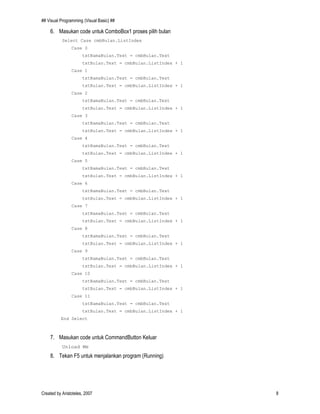 ## Visual Programming (Visual Basic) ##
Created by Aristoteles, 2007 8
6. Masukan code untuk ComboBox1 proses pilih bulan
Select Case cmbBulan.ListIndex
Case 0
txtNamaBulan.Text = cmbBulan.Text
txtBulan.Text = cmbBulan.ListIndex + 1
Case 1
txtNamaBulan.Text = cmbBulan.Text
txtBulan.Text = cmbBulan.ListIndex + 1
Case 2
txtNamaBulan.Text = cmbBulan.Text
txtBulan.Text = cmbBulan.ListIndex + 1
Case 3
txtNamaBulan.Text = cmbBulan.Text
txtBulan.Text = cmbBulan.ListIndex + 1
Case 4
txtNamaBulan.Text = cmbBulan.Text
txtBulan.Text = cmbBulan.ListIndex + 1
Case 5
txtNamaBulan.Text = cmbBulan.Text
txtBulan.Text = cmbBulan.ListIndex + 1
Case 6
txtNamaBulan.Text = cmbBulan.Text
txtBulan.Text = cmbBulan.ListIndex + 1
Case 7
txtNamaBulan.Text = cmbBulan.Text
txtBulan.Text = cmbBulan.ListIndex + 1
Case 8
txtNamaBulan.Text = cmbBulan.Text
txtBulan.Text = cmbBulan.ListIndex + 1
Case 9
txtNamaBulan.Text = cmbBulan.Text
txtBulan.Text = cmbBulan.ListIndex + 1
Case 10
txtNamaBulan.Text = cmbBulan.Text
txtBulan.Text = cmbBulan.ListIndex + 1
Case 11
txtNamaBulan.Text = cmbBulan.Text
txtBulan.Text = cmbBulan.ListIndex + 1
End Select
7. Masukan code untuk CommandButton Keluar
Unload Me
8. Tekan F5 untuk menjalankan program (Running)
 