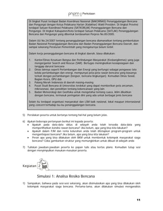 Di tingkat Pusat terdapat Badan Koordinasi Nasional (BAKORNAS) Penanggulangan Bencana
     dan Pengungsi dengan Ketua Pelaksana Harian (Kalakhar) Wakil Presiden. Di tingkat Provinsi
     terdapat Satuan Koordinasi Pelaksana (SATKORLAK) Penanggulangan Bencana dan
     Pengungsi. Di tingkat Kabupaten/Kota terdapat Satuan Pelaksana (SATLAK) Penanggulangan
     Bencana dan Pengungsi yang dibentuk berdasarkan Perpres No.85/2005.

     Dalam UU No.24/2007 tentang penanggulangan bencana diamanatkan tentang pembentukan
     Badan Nasional Penanggulangan Bencana dan Badan Penanggulangan Bencana Daerah, dan
     sampai sekarang Peraturan Pemerintah yang mengaturnya belum terbit.

     Dalam kerja penanggulangan bencana di tingkat daerah, biasa dilakukan:

     1.   Kantor/Dinas Kesatuan Bangsa dan Perlindungan Masyarakat (Kesbanglinmas) yang juga
          mengorganisir Search and Rescue (SAR). Bertugas meningkatkan kesiapsiagaan dan
          tanggap darurat bencana
     2.   Dinas lainnya seperti Pertambangan dan Energi yang berfungsi sebagai pengawas tata
          kelola pertambangan dan energi, mempunyai peta-peta rawan bencana yang biasanya
          terkait dengan pertambangan (longsor, bencana lingkungan). Kemudian Dinas Sosial,
          Bagian Kesra, DPU dsb
     3.   Palang Merah Indonesia di daerah masing-masing
     4.   Pusat Studi Bencana di Universitas terdekat yang dapat memberikan peta ancaman,
          mikrozonasi, dan penelitian tentang kebencanaan yang lain
     5.   Badan Meteorologi dan Geofisika untuk mengetahui tentang cuaca, iklim dikaitkan
          dengan bencana, termasuk peringatan dini yang ada untuk berbagai jenis bencana

     Selain itu terdapat organisasi masyarakat dan LSM baik nasional, lokal maupun internasional
     yang concern terhadap isu-isu penanggulangan bencana.


5) Persilakan peserta untuk bertanya tentang hal-hal yang belum jelas.

6) Ajukan beberapa pertanyaan berikut ini kepada peserta:
   • Apakah pada data-data siklus di wilayah anda telah tersedia data-data yang
       memperlihatkan kondisi rawan bencana? Jika belum, apa yang bisa kita lakukan?
   • Apakah dalam PJM dan renta kelurahan anda telah ditetapkan program-program untuk
       mengantisipasi bencana? Jika belum, apa yang bisa kita lakukan?
   • Peran apa yang bisa dilakukan oleh BKM untuk membentuk kelompok masyarakat siaga
       bencana? Coba gambarkan struktur yang memungkinkan untuk dibuat di wilayah anda

7) Tuliskan jawaban-jawaban peserta ke papan tulis atau kertas plano. Kemudian tutup sesi
   dengan menyimpulkan masukan-masukan peserta.




           Simulasi 1: Analisa Resiko Bencana
1) Sampaikan, bahwea pada sesi-sesi sekarang, akan disimulasikan apa yang bisa dilakukan oleh
   kelompok masyarakat siaga bencana. Pertama-tama, akan dilakukan simulasi menganalisis




                                                                                             11
 