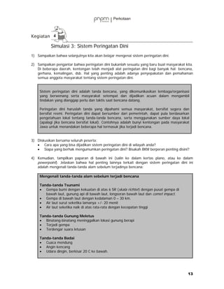4

           Simulasi 3: Sistem Peringatan Dini
1) Sampaikan bahwa selanjutnya kita akan belajar mengenai sistem peringatan dini.

2) Sampaikan pengantar bahwa peringatan dini bukanlah sesuatu yang baru buat masyarakat kita.
   Di beberapa daerah, kentongan telah menjadi alat peringatan dini bagi banyak hal: bencana,
   gerhana, kemalingan, dsb. Hal yang penting adalah adanya penyepakatan dan pemahaman
   semua anggota masyarakat tentang sistem peringatan dini.


     Sistem peringatan dini adalah tanda bencana, yang dikomunikasikan lembaga/organisasi
     yang berwenang serta masyarakat setempat dan dijadikan acuan dalam mengambil
     tindakan yang dianggap perlu dan taktis saat bencana datang.

     Peringatan dini haruslah tanda yang dipahami semua masyarakat, bersifat segera dan
     bersifat resmi. Peringatan dini dapat bersumber dari pemerintah, dapat pula berdasarkan
     pengetahuan lokal tentang tanda-tanda bencana, serta menggunakan sumber daya lokal
     (apalagi jika bencana bersifat lokal). Contohnya adalah bunyi kentongan pada masyarakat
     Jawa untuk menandakan beberapa hal termasuk jika terjadi bencana.


3) Diskusikan bersama seluruh peserta:
   • Cara apa yang bisa dijadikan sistem peringatan dini di wilayah anda?
   • Siapa yang berhak mengumumkan peringatan dini? Bisakah BKM berperan penting disini?

4) Kemudian, tampilkan paparan di bawah ini (salin ke dalam kertas plano, atau ke dalam
   powerpoint). Jelaskan bahwa hal penting lainnya terkait dengan sistem peringatan dini ini
   adalah mengenali tanda-tanda alam sebelum terjadinya bencana:

     Mengenali tanda-tanda alam sebelum terjadi bencana

     Tanda-tanda Tsunami
     • Gempa bumi dengan kekuatan di atas 6 SR (skala richter) dengan pusat gempa di
        bawah laut, gunung api di bawah laut, longsoran bawah laut dan comet impact.
     • Gempa di bawah laut dengan kedalaman 0 – 30 km.
     • Air laut surut seketika lamanya +/- 20 menit
     • Air laut seketika naik di atas rata-rata dengan kecepatan tinggi

     Tanda-tanda Gunung Meletus
     • Binatang-binatang meninggalkan lokasi gunung berapi
     • Terjadi gempa
     • Terdengar suara letusan

     Tanda-tanda Badai
     • Cuaca mendung
     • Angin kencang
     • Udara dingin, berkisar 20 C ke bawah.




                                                                                           13
 