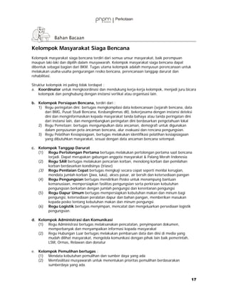 Kelompok Masyarakat Siaga Bencana
Kelompok masyarakat siaga bencana terdiri dari semua unsur masyarakat, baik perempuan
maupun laki-laki dan dipilih dalam musyawarah. Kelompok masyarakat siaga bencana dapat
dibentuk sebagai bagian dari BKM. Tugas utama kelompok adalah menyusun perencanaan untuk
melakukan usaha-usaha pengurangan resiko bencana, perencanaan tanggap darurat dan
rehabilitasi.

Struktur kelompok ini paling tidak terdapat :
a. Koordinator untuk mengkoordinasi dan mendukung kerja-kerja kelompok, menjadi juru bicara
    kelompok dan penghubung dengan instansi vertikal atau organisasi lain.

b. Kelompok Persiapan Bencana, terdiri dari :
   1) Regu peringatan dini; bertugas mengkompilasi data kebencanaan (sejarah bencana, data
      dari BMG, Pusat Studi Bencana, Kesbanglinmas dll), bekerjasama dengan instansi deteksi
      dini dan menginformasikan kepada masyarakat tanda bahaya atau tanda peringatan dini
      dari instansi lain, dan mengembangkan peringatan dini berdasarkan pengetahuan lokal
   2) Regu Pemetaan; bertugas mengumpulkan data ancaman, demografi untuk digunakan
      dalam penyusunan peta ancaman bencana, alur evakuasi dan rencana pengungsian.
   3) Regu Pelatihan Kesiapsiagaan, bertugas melakukan identifikasi pelatihan kesiapsiagaan
      yang dibutuhkan masyarakat, sesuai dengan data ancaman bencana setempat.

c. Kelompok Tanggap Darurat
   (1) Regu Pertolongan Pertama bertugas melakukan pertolongan pertama saat bencana
        terjadi. Dapat merupakan gabungan anggota masyarakat & Palang Merah Indonesia
   (2) Regu SAR bertugas melakukan pencarian korban, menolong korban dan pemilahan
        korban berdasarkan kondisinya (triase)
   (3) Regu Penilaian Cepat bertugas mengkaji secara cepat seperti menilai kerugian,
        mendata jumlah korban (jiwa, luka), akses pasar, air bersih dan ketersediaan pangan
   (4) Regu Pengungsian bertugas mendirikan Posko untuk menampung bantuan
        kemanusiaan, mempersiapkan fasilitas pengungsian serta perkiraan kebutuhan
        pengungsian berkaitan dengan jumlah pengungsi dan kerentanan pengungsi
   (5) Regu Dapur Umum bertugas mempersiapkan kebutuhan makan dan minum bagi
        pengungsi, ketersediaan peralatan dapur dan bahan pangan, memberikan masukan
        kepada posko tentang kebutuhan makan dan minum pengungsi.
   (6) Regu Logistik bertugas menyimpan, mencatat dan mengeluarkan persediaan logistik
        pengungsian.

d. Kelompok Administrasi dan Komunikasi
   (1) Regu Administrasi bertugas melaksanakan pencatatan, penyimpanan dokumen,
        memperbanyak dan menyampaikan informasi kepada masyarakat
   (2) Regu Hubungan Luar bertugas melakukan pembaruan data dan diisi di media yang
        mudah dilihat masyarakat, mengelola komunikasi dengan pihak lain baik pemerintah,
        LSM, Ormas, Relawan dan donatur

e. Kelompok Pemulihan bertugas :
   (1) Mendata kebutuhan pemulihan dan sumber daya yang ada
   (2) Memfasilitasi musyawarah untuk menentukan prioritas pemulihan berdasarakan
        sumberdaya yang ada.


                                                                                            17
 