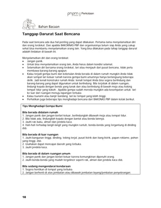 Tanggap Darurat Saat Bencana

Pada saat bencana ada dua hal penting yang dapat dilakukan. Pertama-tama menyelamatkan diri
dan orang terdekat. Dan apabila BAKORNAS PBP dan organisasinya belum siap Anda yang cukup
sehat bisa membantu menyelamatkan orang lain. Yang bisa dilakukan pada tahap tanggap darurat
adalah tindakan di bawah ini.

Menyelamatkan diri dan orang terdekat:
• Jangan panik.
• Untuk bisa menyelamatkan orang lain, Anda harus dalam kondisi selamat.
• Selamatkan diri bersama orang terdekat, lari atau menjauh dari pusat bencana, tidak perlu
   membawa barang-barang apapun.
• Kalau terjadi gempa bumi dan kebetulan Anda berada di dalam rumah mungkin Anda tidak
   akan sempat lari keluar rumah karena gempa bumi umumnya hanya berlangsung beberapa
   detik. Jadi kenali konstruksi rumah Anda; kenali tempat Anda bisa segera berlindung dan
   barang-barang yang dapat digunakan untuk berlindung. Bila terjebak di dalam ruangan,
   lindungi kepala dengan benda yang lunak dan atau berlindung di bawah meja atau kolong
   tempat tidur yang kokoh . Apabila gempa sudah mereda mungkin ada kesempatan untuk lari
   ke luar dari ruangan menuju lapangan terbuka.
• Kalau tsunami atau banjir bandang lari ke tempat yang lebih tinggi.
• Perhatikan juga beberapa tips menghadapi bencana dari BAKONAS PBP dalam kotak berikut.

Tips Menghadapi Gempa Bumi

Bila berada didalam rumah
1. Jangan panik dan jangan berlari keluar, berlindunglah dibawah meja atau tempat tidur.
2. Bila tidak ada, lindungilah kepala dengan bantal atau benda lainnya.
3. Jauhi rak buku, almari dan jendela kaca.
4. Hati-hati terhadap langit-langit yang mungkin runtuh, benda-benda yang tergantung di dinding
dsb.

Bila berada di luar ruangan
1. Jauhi bangunan tinggi, dinding, tebing terjal, pusat listrik dan tiang listrik, papan reklame, pohon
yang tinggi, dsb.
2. Usahakan dapat mencapai daerah yang terbuka.
3. Jauhi jendela kaca.

Bila berada di dalam ruangan umum
1. Jangan panik dan jangan berlari keluar karena kemungkinan dipenuhi orang.
2. Jauhi benda-benda yang mudah tergelincir seperti rak, almari dan jendela kaca dsb.

Bila sedang mengendarai kendaraan
1. Segera hentikan di tempat yang terbuka.
2. Jangan berhenti di atas jembatan atau dibawah jembatan layang/jembatan penyebrangan.




18
 