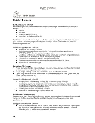 Setelah Bencana

Bantuan Darurat (Relief)
Merupakan upaya untuk memberikan bantuan berkaitan dengan pemenuhan kebutuhan dasar
berupa :
    • pangan,
    • sandang
    • tempat tinggal sementara
    • kesehatan, sanitasi dan air bersih

Pendekatan pemberian bantuan dapat bersifat konvensional, artinya bersifat karitatif atau dapat
juga berbentuk kegiatan yang memberdayakan sehingga kondisi korban lebih baik daripada
sebelum terjadi bencana.

Yang biasa dilakukan pada tahap ini:
   • Mendirikan pos komando bantuan.
   • Berkoordinasi dengan Satuan Koordinator Pelaksana Penanggulangan Bencana
        (SATKORLAK PBP) dan pemberi bantuan yang lain.
   • Mendirikan tenda-tenda penampungan, dapur umum, pos kesehatan dan pos koordinasi.
   • Mendistribusikan obat-obatan, bahan makanan dan pakaian.
   • Menempatkan para korban di tenda atau pos pengungsian.
   • Membantu petugas medis untuk pengobatan dan mengelompokan korban.
   • Memakamkan korban meninggal.

Pemulihan (Recovery)
   Proses pemulihan kondisi masyarakat yang terkena bencana, dengan memfungsikan kembali
   prasarana dan sarana pada keadaan semula.
   Fungsi-fungsi lembaga sosial dan administrasi lokal diberdayakan kembali.
   Upaya yang dilakukan adalah memperbaiki prasarana dan pelayanan dasar (jalan, listrik, air
   bersih, pasar puskesmas, dll).

Yang perlu dilakukan pada tahap ini:
   • Mengumpulkan keluarga yang terpisah dan fungsikan kembali keluarga.
   • Memberikan layanan pendidikan dan lakukan penyembuhan trauma (trauma healing)
   • Memperbaiki infrastruktur lokal: penyediaan penerangan, media komunikasi, perbaikan
       jalur transportasi dan penyediaan air bersih.
   • Memfungsikan kembali pasar dan puskesmas.
   • Memulihkan atau membangun sistem komunikasi.

Rehabilitasi (Rehabilitation)
Upaya langkah yang diambil setelah kejadian bencana untuk membantu masyarakat memperbaiki
rumahnya, fasilitas umum dan fasilitas sosial penting, dan menghidupkan kembali roda
perekonomian.

Yang perlu dilakukan pada tahap ini:
   • Mulai dirancang tata ruang daerah (master plan) idealnya dengan memberi kepercayaan
       dan melibatkan seluruh komponen masyarakat utamanya korban bencana. Termasuk
       dalam kegiatan ini adalah pemetaan wilayah bencana.



20
 