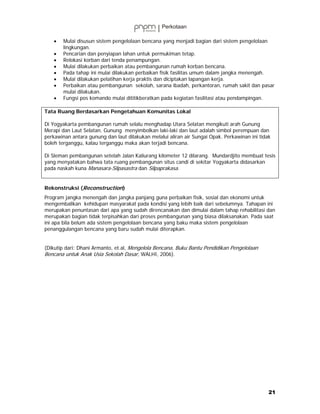 •   Mulai disusun sistem pengelolaan bencana yang menjadi bagian dari sistem pengelolaan
       lingkungan.
   •   Pencarian dan penyiapan lahan untuk permukiman tetap.
   •   Relokasi korban dari tenda penampungan.
   •   Mulai dilakukan perbaikan atau pembangunan rumah korban bencana.
   •   Pada tahap ini mulai dilakukan perbaikan fisik fasilitas umum dalam jangka menengah.
   •   Mulai dilakukan pelatihan kerja praktis dan diciptakan lapangan kerja.
   •   Perbaikan atau pembangunan sekolah, sarana ibadah, perkantoran, rumah sakit dan pasar
       mulai dilakukan.
   •   Fungsi pos komando mulai dititikberatkan pada kegiatan fasilitasi atau pendampingan.

Tata Ruang Berdasarkan Pengetahuan Komunitas Lokal

Di Yogyakarta pembangunan rumah selalu menghadap Utara Selatan mengikuti arah Gunung
Merapi dan Laut Selatan. Gunung menyimbolkan laki-laki dan laut adalah simbol perempuan dan
perkawinan antara gunung dan laut dilakukan melalui aliran air Sungai Opak. Perkawinan ini tidak
boleh terganggu, kalau terganggu maka akan terjadi bencana.

Di Sleman pembangunan setelah Jalan Kaliurang kilometer 12 dilarang. Mundardjito membuat tesis
yang menyatakan bahwa tata ruang pembangunan situs candi di sekitar Yogyakarta didasarkan
pada naskah kuna Manasara-Silpasastra dan Silpaprakasa.


Rekonstruksi (Reconstruction)
Program jangka menengah dan jangka panjang guna perbaikan fisik, sosial dan ekonomi untuk
mengembalikan kehidupan masyarakat pada kondisi yang lebih baik dari sebelumnya. Tahapan ini
merupakan penuntasan dari apa yang sudah direncanakan dan dimulai dalam tahap rehabilitasi dan
merupakan bagian tidak terpisahkan dari proses pembangunan yang biasa dilaksanakan. Pada saat
ini apa bila belum ada sistem pengelolaan bencana yang baku maka sistem pengelolaan
penanggulangan bencana yang baru sudah mulai diterapkan.


(Dikutip dari: Dhani Armanto, et.al, Mengelola Bencana, Buku Bantu Pendidikan Pengelolaan
Bencana untuk Anak Usia Sekolah Dasar, WALHI, 2006).




                                                                                               21
 