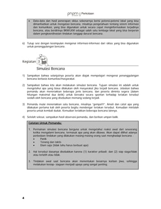 •   Data-data dan hasil penerapan siklus sebenarnya berisi potensi-potensi lokal yang bisa
         dimanfaatkan untuk mengatasi bencana, misalnya pengetahuan tentang sistem informasi
         dan komunikasi, yang bisa digunakan untuk secara cepat menginformasikan terjadinya
         bencana, atau berdirinya BKM/LKM sebagai salah satu lembaga lokal yang bisa berperan
         dalam pengkoordinasian tindakan tanggap darurat bencana.


6) Tutup sesi dengan kesimpulan mengenai informasi-informasi dari siklus yang bisa digunakan
   untuk penanggulangan bencana.




           Simulasi Bencana
1) Sampaikan bahwa selanjutnya peserta akan diajak mempelajari mengenai penanggulangan
   bencana berbasis komunitas/masyarakat.

2) Sampaikan bahwa kita akan melakukan simulasi bencana. Tujuan simulasi ini adalah untuk
   mengetahui apa yang biasa dilakukan oleh masyarakat jika terjadi bencana. Jelaskan bahwa
   pemandu akan meneriakkan beberapa jenis bencana, dan peserta diminta segera (dalam
   hitungan maksimal dua detik) untuk bereaksi secara spontan terhadap teriakan tersebut
   seolah-oleh bencana yang disebutkan memang sedang terjadi.

3) Pemandu mulai meneriakkan satu bencana, misalnya ”gempa!!!”. Amati dan catat apa yang
   dilakukan pertama kali oleh peserta begitu mendengar teriakan tersebut. Kemudian mintalah
   peserta untuk kembali duduk. Kemudian teriakkan beberapa bencana lainnya.

4) Setelah selesai, sampaikan hasil observasi pemandu, dan berikan umpan balik.

     Catatan Untuk Pemandu:

     1. Permainan simulasi bencana berguna untuk mengetahui reaksi awal dari seseorang
        ketika mengalami bencana, termasuk apa yang akan dibawa. Akan dapat dilihat adanya
        perbedaan tindakan yang dilakukan masing-masing orang saat menghadapi bencana :
        •     Panik
        •     Tenang dan taktis
        •     Diam saja (tidak tahu harus berbuat apa)

     2. Hal tersebut biasanya disebabkan karena (1) karakter pribadi; dan (2) siap siaga/tidak
        atau terlatih atau tidak.

     3. Tindakan awal saat bencana akan menentukan besarnya korban jiwa, sehingga
        melakukan kesiap- siagaan menjadi upaya yang sangat penting.




4
 