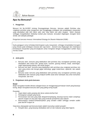 Apa itu Bencana?

1. Pengertian

Menurut UU No.24/2007 tentang Penanggulangan Bencana, bencana adalah Peristiwa atau
rangkaian peristiwa yang mengancam dan mengganggu kehidupan dan penghidupan masyarakat
yang disebabkan baik oleh faktor alam dan/ atau faktor non alam maupun faktor manusia
sehingga mengakibatkan timbulnya korban jiwa manusia, kerusakan lingkungan, kerugian harta
benda, dan dampak psikologis

Pengertian bencana menurut International Strategy for Disaster Reduction (ISDR) :


Suatu gangguan serius terhadap keberfungsian suatu masyarakat, sehingga menyebabkan kerugian
yang meluas pada kehidupan manusia dari segi materi , ekonomi atau lingkungan dan melampaui
kemampuan masyarakat yang bersangkutan untuk mengatasi dengan menggunakan sumber daya
mereka sendiri



2. Jenis-jenis

    •   Bencana alam: bencana yang diakibatkan oleh peristiwa atau serangkaian peristiwa yang
        disebabkan oleh antara lain: gempa bumi, tsunami, gunung meletus, banjir, kekeringan,
        angin topan/puting beliung, dan tanah longsor
    •   Bencana non alam: bencana yang diakibatkan oleh peristiwa atau rangkaian peristiwa non
        alam yang antara lain berupa gagal tekhnologi, gagal modernisasi, epidemik, dan wabah
        penyakit
    •   Bencana sosial: bencana yang diakibatkan oleh peristiwa atau serangkaian peristiwa yang
        diakibatkan oleh manusia yang meliputi konflik sosial antar kelompok atau antar komunitas
        masyarakat, dan teror

3. Penjelasan Jenis-jenis bencana

Banjir
Banjir merupakan kondisi dimana sebagian besar air menggenangi permukaan tanah yang biasanya
kering. Banjir merupakan bencana alam yang paling sering terjadi.

Penyebab
   • Hujan dalam waktu panjang dan deras selama berhari-hari
   • Penanganan sampah yang buruk
   • Perencanaan tata kota yang tidak ditepati/menyimpang, biasanya karena makin sempitnya
       daerah resapan air atau jalur hijau yang terdesak pemukiman atau industri.
   • Berkurangnya tumbuh-tumbuhan/pohon yang semakin sedikit sehingga semakin sedikit
       pula daerah resapan air

Yang harus diwaspadai saat bencana banjir adalah munculnya wabah penyakit :
   • Penyakit diare, yang biasanya disebabkan oleh air dan makanan yang tidak higienis



6
 