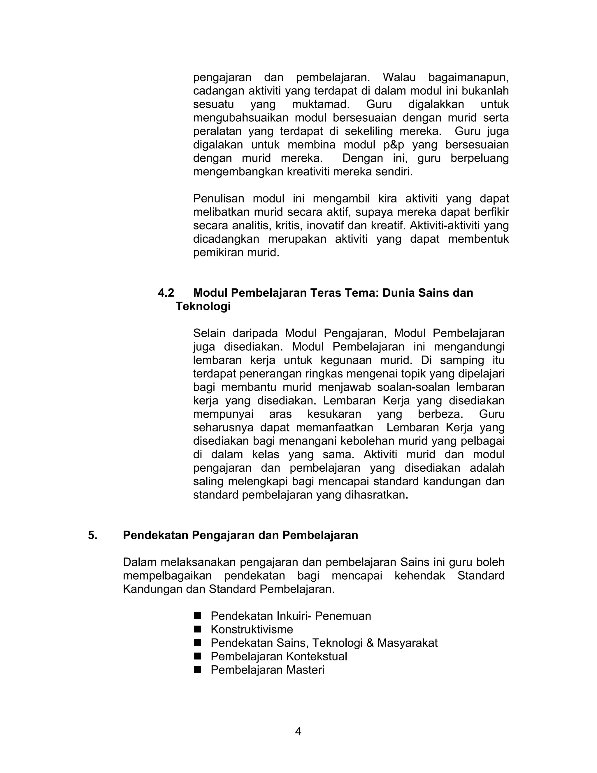 4
pengajaran dan pembelajaran. Walau bagaimanapun,
cadangan aktiviti yang terdapat di dalam modul ini bukanlah
sesuatu yang muktamad. Guru digalakkan untuk
mengubahsuaikan modul bersesuaian dengan murid serta
peralatan yang terdapat di sekeliling mereka. Guru juga
digalakan untuk membina modul p&p yang bersesuaian
dengan murid mereka. Dengan ini, guru berpeluang
mengembangkan kreativiti mereka sendiri.
Penulisan modul ini mengambil kira aktiviti yang dapat
melibatkan murid secara aktif, supaya mereka dapat berfikir
secara analitis, kritis, inovatif dan kreatif. Aktiviti-aktiviti yang
dicadangkan merupakan aktiviti yang dapat membentuk
pemikiran murid.
4.2 Modul Pembelajaran Teras Tema: Dunia Sains dan
Teknologi
Selain daripada Modul Pengajaran, Modul Pembelajaran
juga disediakan. Modul Pembelajaran ini mengandungi
lembaran kerja untuk kegunaan murid. Di samping itu
terdapat penerangan ringkas mengenai topik yang dipelajari
bagi membantu murid menjawab soalan-soalan lembaran
kerja yang disediakan. Lembaran Kerja yang disediakan
mempunyai aras kesukaran yang berbeza. Guru
seharusnya dapat memanfaatkan Lembaran Kerja yang
disediakan bagi menangani kebolehan murid yang pelbagai
di dalam kelas yang sama. Aktiviti murid dan modul
pengajaran dan pembelajaran yang disediakan adalah
saling melengkapi bagi mencapai standard kandungan dan
standard pembelajaran yang dihasratkan.
5. Pendekatan Pengajaran dan Pembelajaran
Dalam melaksanakan pengajaran dan pembelajaran Sains ini guru boleh
mempelbagaikan pendekatan bagi mencapai kehendak Standard
Kandungan dan Standard Pembelajaran.
 Pendekatan Inkuiri- Penemuan
 Konstruktivisme
 Pendekatan Sains, Teknologi & Masyarakat
 Pembelajaran Kontekstual
 Pembelajaran Masteri
 