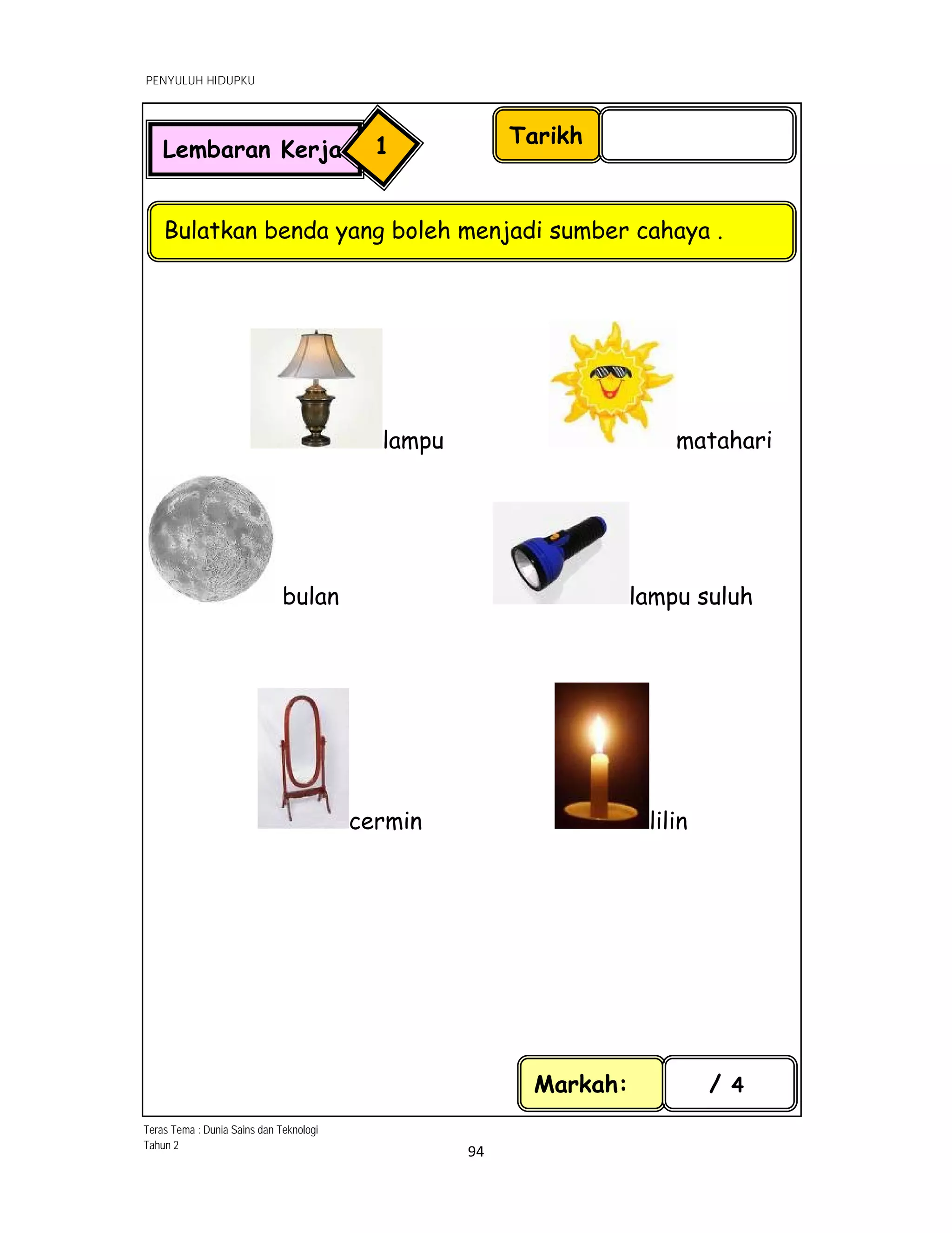  
PENYULUH HIDUPKU
 
 
94 
 
lampu matahari
bulan lampu suluh
cermin lilin
Tarikh
Bulatkan benda yang boleh menjadi sumber cahaya .
Markah: / 4
Lembaran Kerja 1
Teras Tema : Dunia Sains dan Teknologi
Tahun 2
 