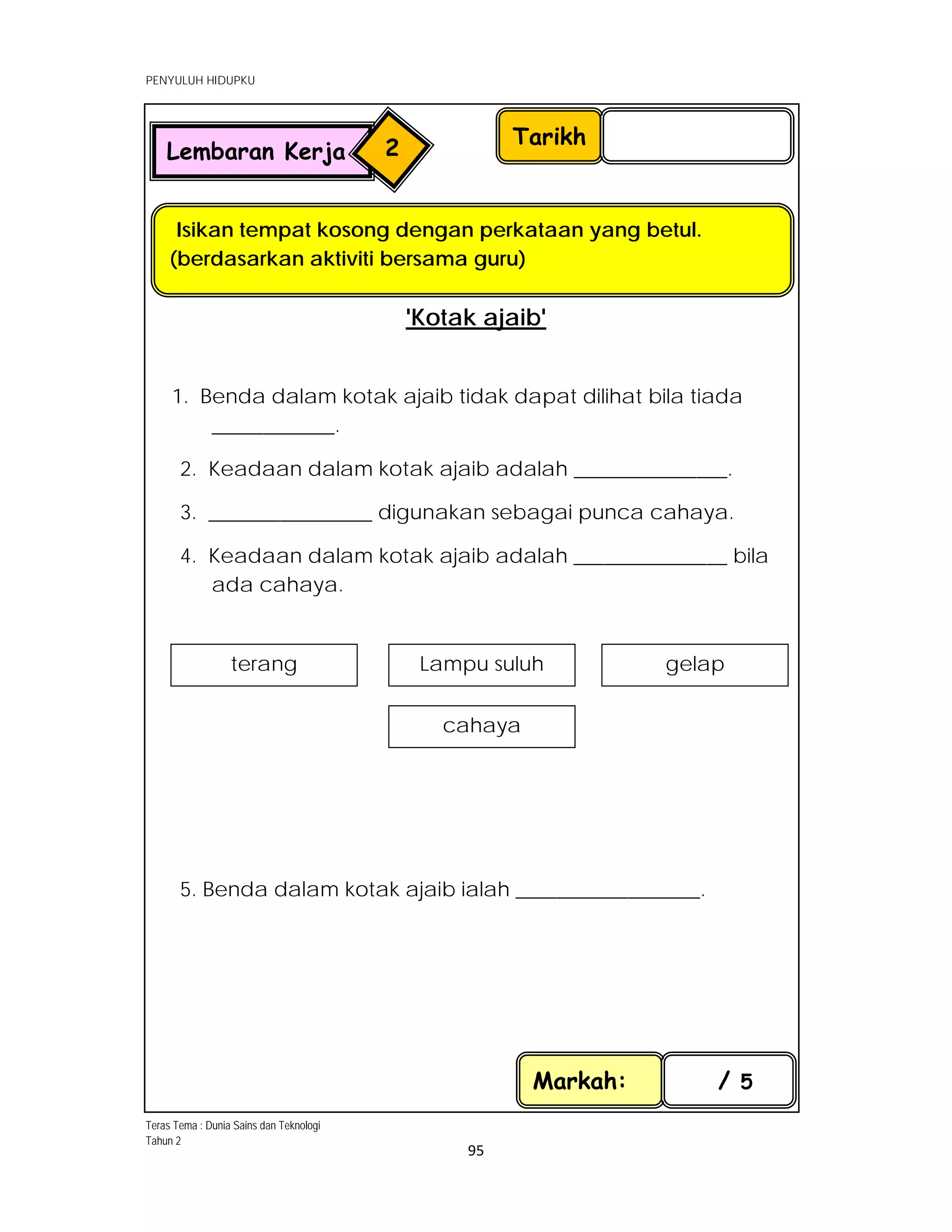  
PENYULUH HIDUPKU
 
 
95 
 
'Kotak ajaib'
1. Benda dalam kotak ajaib tidak dapat dilihat bila tiada
____________.
2. Keadaan dalam kotak ajaib adalah _______________.
3. ________________ digunakan sebagai punca cahaya.
4. Keadaan dalam kotak ajaib adalah _______________ bila
ada cahaya.
5. Benda dalam kotak ajaib ialah __________________.
 
Tarikh
Isikan tempat kosong dengan perkataan yang betul.
(berdasarkan aktiviti bersama guru)
Markah: / 5
Lembaran Kerja 2
terang  Lampu suluh
cahaya 
gelap
Teras Tema : Dunia Sains dan Teknologi
Tahun 2
 
