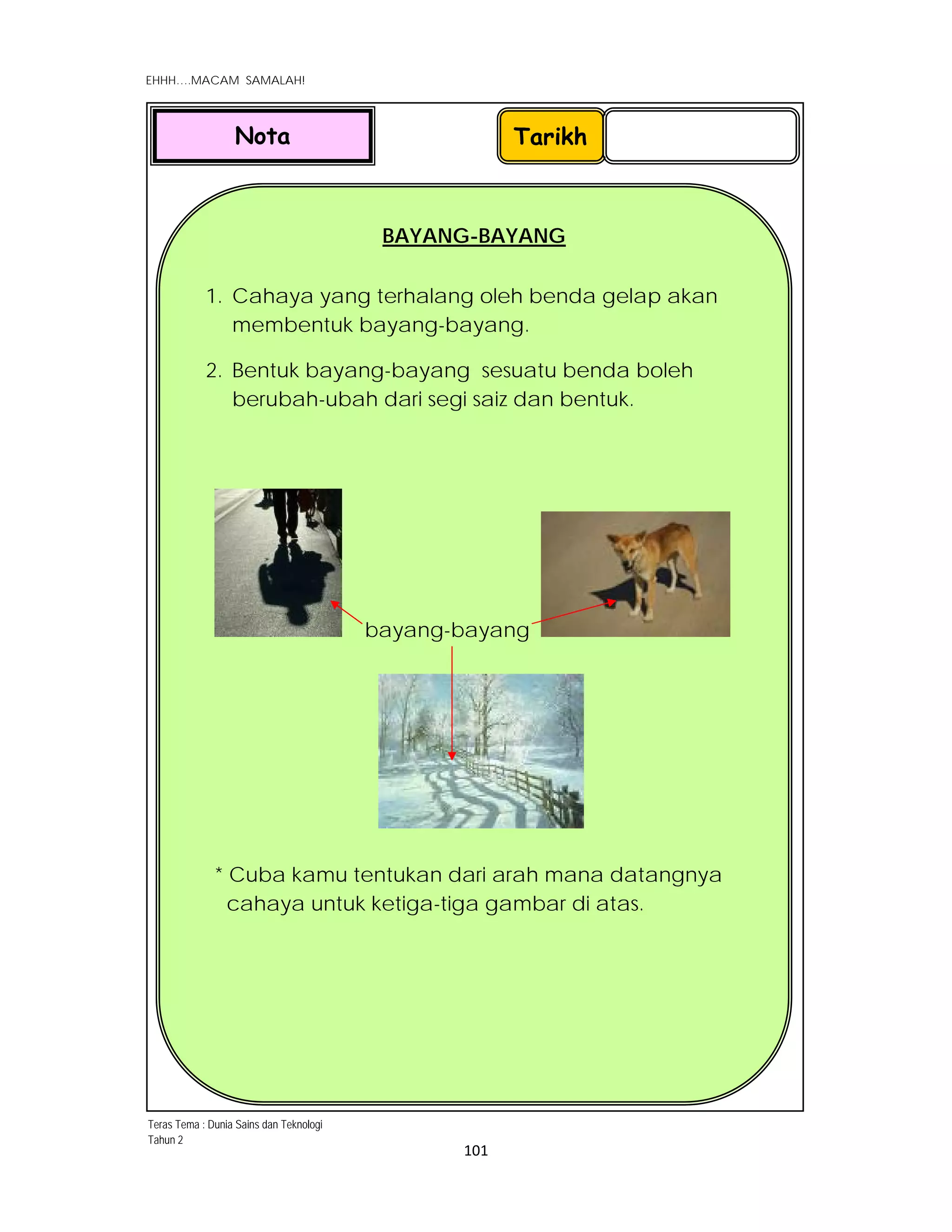  
EHHH….MACAM SAMALAH!
 
 
101 
 
BAYANG-BAYANG
1. Cahaya yang terhalang oleh benda gelap akan
membentuk bayang-bayang.
2. Bentuk bayang-bayang sesuatu benda boleh
berubah-ubah dari segi saiz dan bentuk.
bayang-bayang
* Cuba kamu tentukan dari arah mana datangnya
cahaya untuk ketiga-tiga gambar di atas.
TarikhNota
Teras Tema : Dunia Sains dan Teknologi
Tahun 2
 