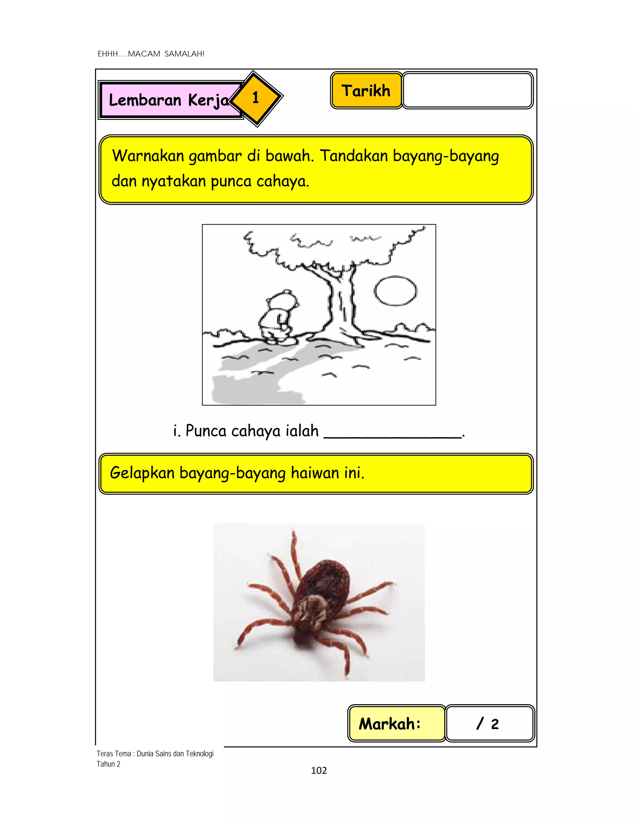  
EHHH….MACAM SAMALAH!
 
 
102 
 
i. Punca cahaya ialah ______________.
Tarikh
Warnakan gambar di bawah. Tandakan bayang-bayang
dan nyatakan punca cahaya.
Markah: / 2
Lembaran Kerja 1
Teras Tema : Dunia Sains dan Teknologi
Tahun 2
Gelapkan bayang-bayang haiwan ini.
 