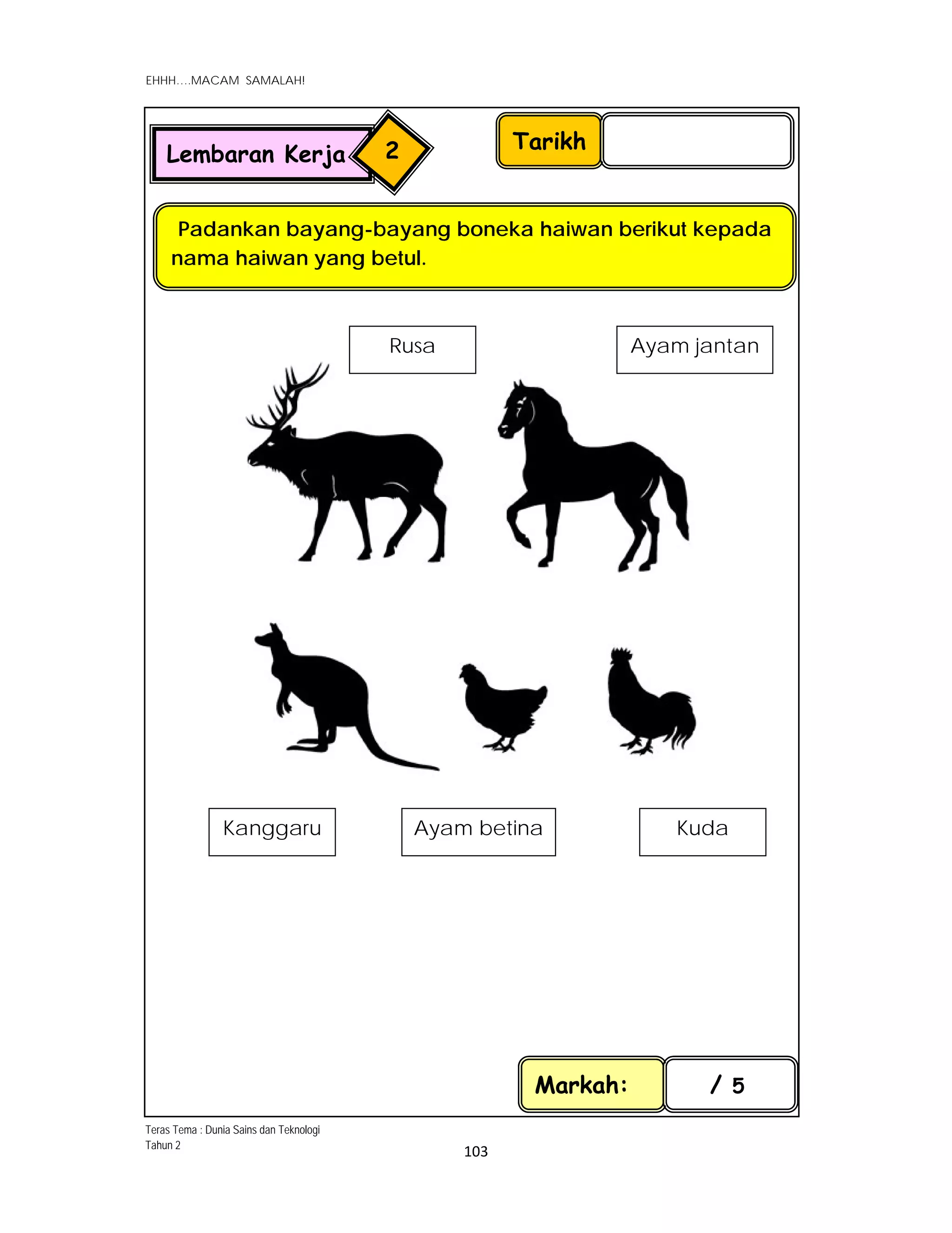  
EHHH….MACAM SAMALAH!
 
 
103 
 
 
 
 
 
 
Tarikh
Padankan bayang-bayang boneka haiwan berikut kepada
nama haiwan yang betul.
Lembaran Kerja 2
Kanggaru 
Ayam jantan 
Ayam betina  Kuda 
Rusa 
Markah: / 5
Teras Tema : Dunia Sains dan Teknologi
Tahun 2
 