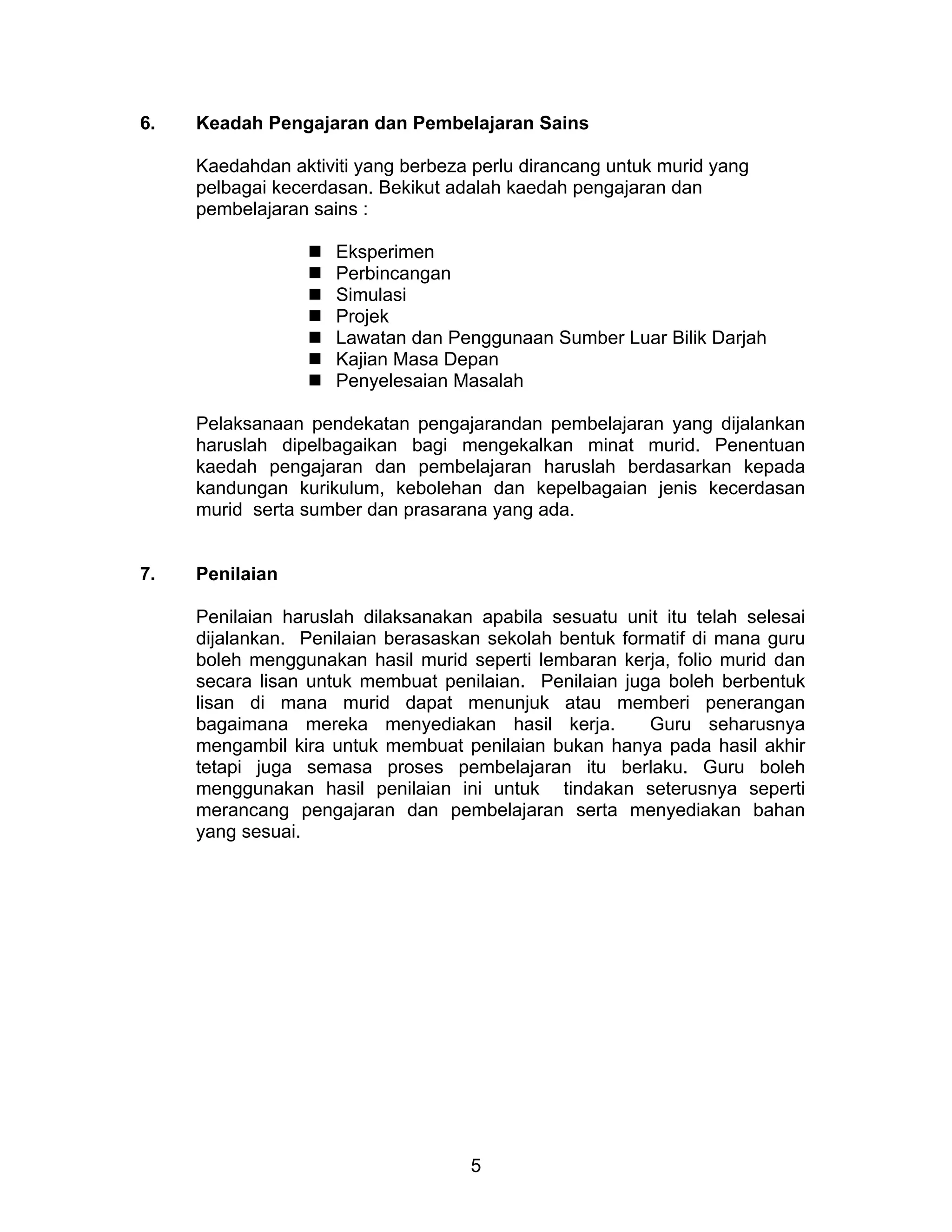 5
6. Keadah Pengajaran dan Pembelajaran Sains
Kaedahdan aktiviti yang berbeza perlu dirancang untuk murid yang
pelbagai kecerdasan. Bekikut adalah kaedah pengajaran dan
pembelajaran sains :
 Eksperimen
 Perbincangan
 Simulasi
 Projek
 Lawatan dan Penggunaan Sumber Luar Bilik Darjah
 Kajian Masa Depan
 Penyelesaian Masalah
Pelaksanaan pendekatan pengajarandan pembelajaran yang dijalankan
haruslah dipelbagaikan bagi mengekalkan minat murid. Penentuan
kaedah pengajaran dan pembelajaran haruslah berdasarkan kepada
kandungan kurikulum, kebolehan dan kepelbagaian jenis kecerdasan
murid serta sumber dan prasarana yang ada.
7. Penilaian
Penilaian haruslah dilaksanakan apabila sesuatu unit itu telah selesai
dijalankan. Penilaian berasaskan sekolah bentuk formatif di mana guru
boleh menggunakan hasil murid seperti lembaran kerja, folio murid dan
secara lisan untuk membuat penilaian. Penilaian juga boleh berbentuk
lisan di mana murid dapat menunjuk atau memberi penerangan
bagaimana mereka menyediakan hasil kerja. Guru seharusnya
mengambil kira untuk membuat penilaian bukan hanya pada hasil akhir
tetapi juga semasa proses pembelajaran itu berlaku. Guru boleh
menggunakan hasil penilaian ini untuk tindakan seterusnya seperti
merancang pengajaran dan pembelajaran serta menyediakan bahan
yang sesuai.
 