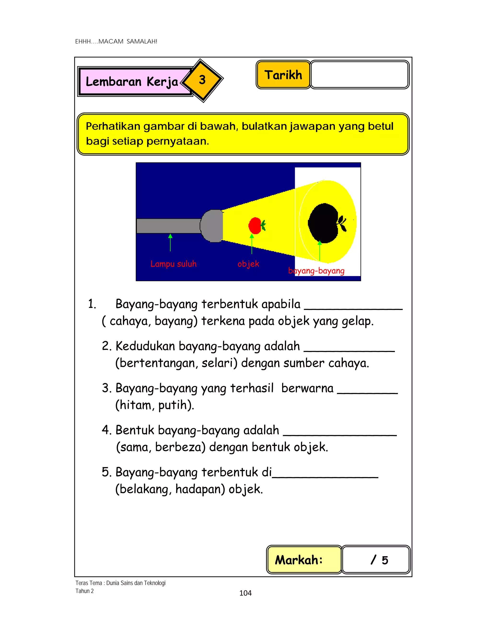  
EHHH….MACAM SAMALAH!
 
 
104 
 
 
Markah: / 5
Teras Tema : Dunia Sains dan Teknologi
Tahun 2
Tarikh
Lembaran Kerja 3
Perhatikan gambar di bawah, bulatkan jawapan yang betul
bagi setiap pernyataan.
Lampu suluh objek
bayang-bayang
1. Bayang-bayang terbentuk apabila _____________
( cahaya, bayang) terkena pada objek yang gelap.
2. Kedudukan bayang-bayang adalah ____________
(bertentangan, selari) dengan sumber cahaya.
3. Bayang-bayang yang terhasil berwarna ________
(hitam, putih).
4. Bentuk bayang-bayang adalah _______________
(sama, berbeza) dengan bentuk objek.
5. Bayang-bayang terbentuk di______________
(belakang, hadapan) objek.
 
 