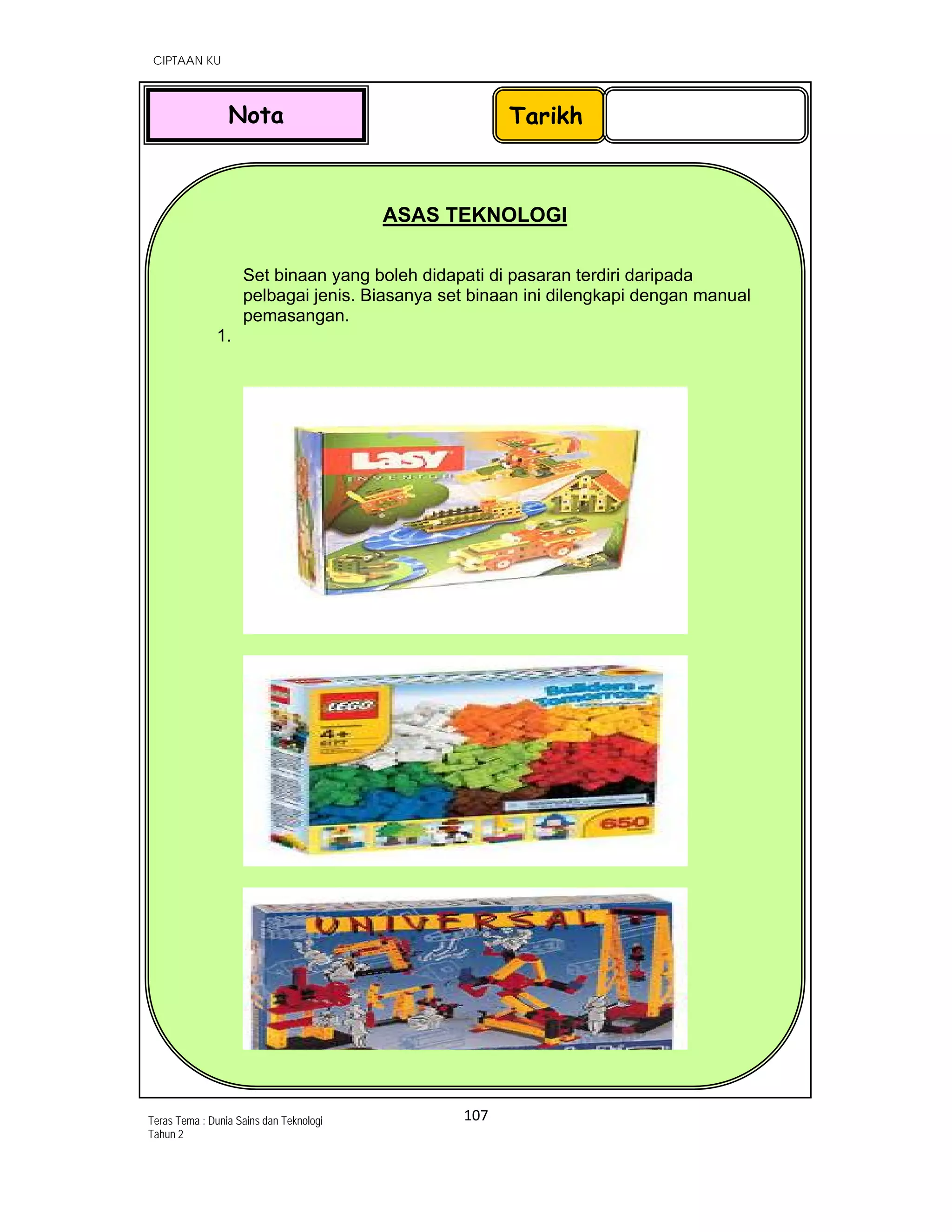   CIPTAAN KU
107 
 
Teras Tema : Dunia Sains dan Teknologi
Tahun 2
 
 
 
 
 
 
 
 
 
 
 
 
 
 
 
 
 
 
 
 
        
 
 
 
 
 
 
ASAS TEKNOLOGI
Set binaan yang boleh didapati di pasaran terdiri daripada
pelbagai jenis. Biasanya set binaan ini dilengkapi dengan manual
pemasangan.
1.
 
 
 
 
 
TarikhNota
 