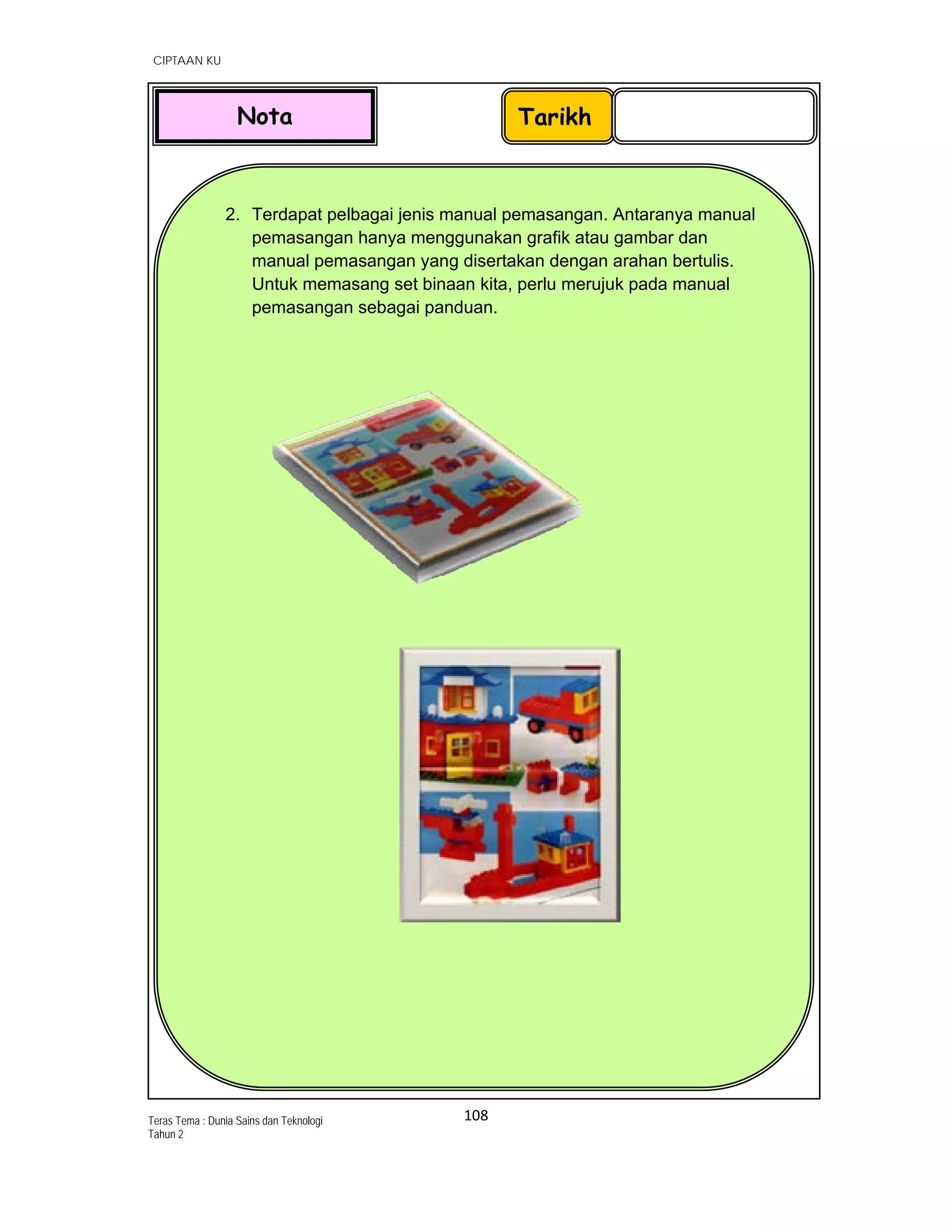   CIPTAAN KU
108 
 
Teras Tema : Dunia Sains dan Teknologi
Tahun 2
 
 
 
 
 
 
 
 
 
 
 
 
 
 
 
 
 
 
 
 
 
 
 
 
 
 
 
2. Terdapat pelbagai jenis manual pemasangan. Antaranya manual
pemasangan hanya menggunakan grafik atau gambar dan
manual pemasangan yang disertakan dengan arahan bertulis.
Untuk memasang set binaan kita, perlu merujuk pada manual
pemasangan sebagai panduan.
 
 
 
                                  
 
TarikhNota
 