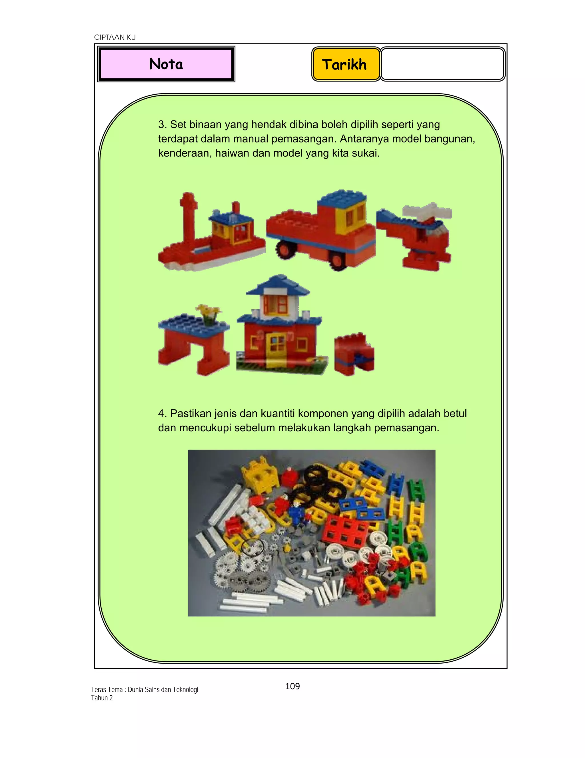   CIPTAAN KU
109 
 
Teras Tema : Dunia Sains dan Teknologi
Tahun 2
 
 
 
 
 
 
 
 
 
 
 
 
 
 
 
 
 
 
 
 
 
 
 
 
 
 
 
3. Set binaan yang hendak dibina boleh dipilih seperti yang
terdapat dalam manual pemasangan. Antaranya model bangunan,
kenderaan, haiwan dan model yang kita sukai.
4. Pastikan jenis dan kuantiti komponen yang dipilih adalah betul
dan mencukupi sebelum melakukan langkah pemasangan.
 
TarikhNota
 