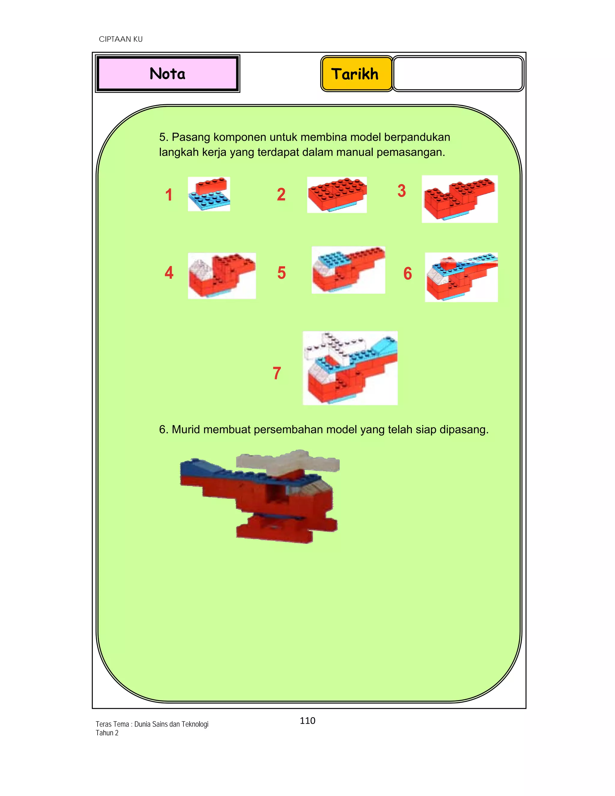   CIPTAAN KU
110 
 
Teras Tema : Dunia Sains dan Teknologi
Tahun 2
 
5. Pasang komponen untuk membina model berpandukan
langkah kerja yang terdapat dalam manual pemasangan.
 
1 2
7
3
4 5 6
6. Murid membuat persembahan model yang telah siap dipasang.
 
          
 
 
TarikhNota
 