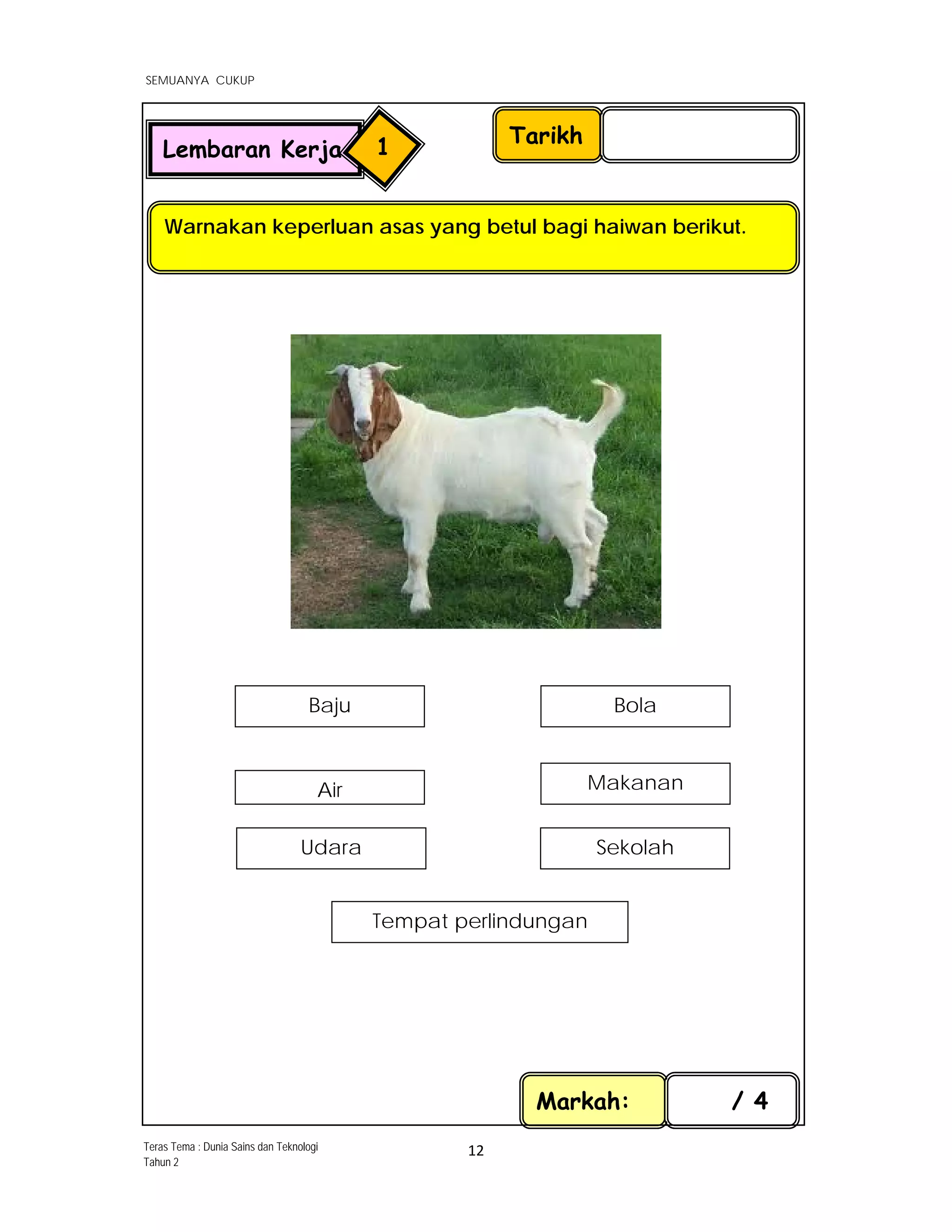  
SEMUANYA CUKUP
 
 
12 
 
Tarikh
Warnakan keperluan asas yang betul bagi haiwan berikut.
Markah: / 4
Lembaran Kerja 1
Teras Tema : Dunia Sains dan Teknologi
Tahun 2
Bola
Makanan
Baju
Tempat perlindungan
SekolahUdara
Air
 