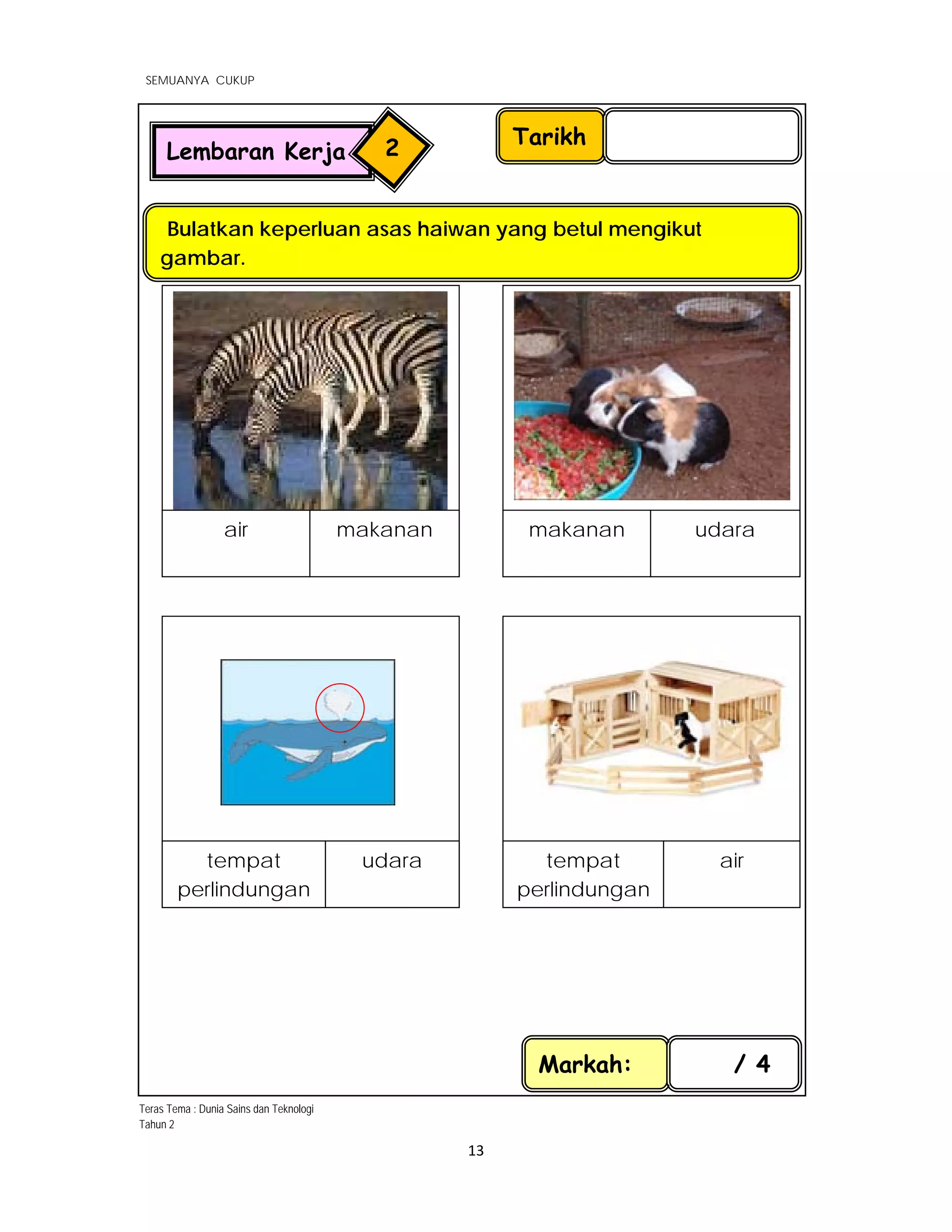  
SEMUANYA CUKUP
 
 
13 
 
Tarikh
Bulatkan keperluan asas haiwan yang betul mengikut
gambar.
Markah: / 4
Lembaran Kerja 2
 
air makanan makanan udara
 
               
tempat
perlindungan
udara tempat
perlindungan
air
Teras Tema : Dunia Sains dan Teknologi
Tahun 2
 