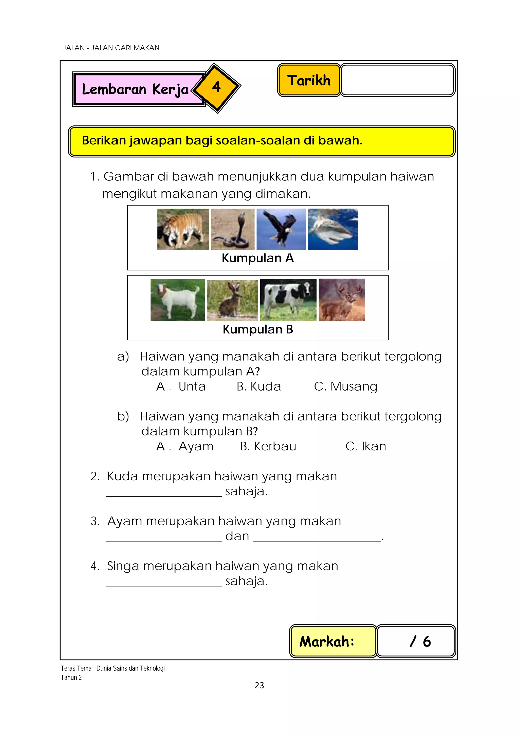 JALAN - JALAN CARI MAKAN
23
1. Gambar di bawah menunjukkan dua kumpulan haiwan
mengikut makanan yang dimakan.
a) Haiwan yang manakah di antara berikut tergolong
dalam kumpulan A?
A . Unta B. Kuda C. Musang
b) Haiwan yang manakah di antara berikut tergolong
dalam kumpulan B?
A . Ayam B. Kerbau C. Ikan
2. Kuda merupakan haiwan yang makan
___________________ sahaja.
3. Ayam merupakan haiwan yang makan
___________________ dan _____________________.
4. Singa merupakan haiwan yang makan
___________________ sahaja.
Tarikh
Berikan jawapan bagi soalan-soalan di bawah.
Lembaran Kerja 4
Markah: / 6
Kumpulan A
Kumpulan B
Teras Tema : Dunia Sains dan Teknologi
Tahun 2
 