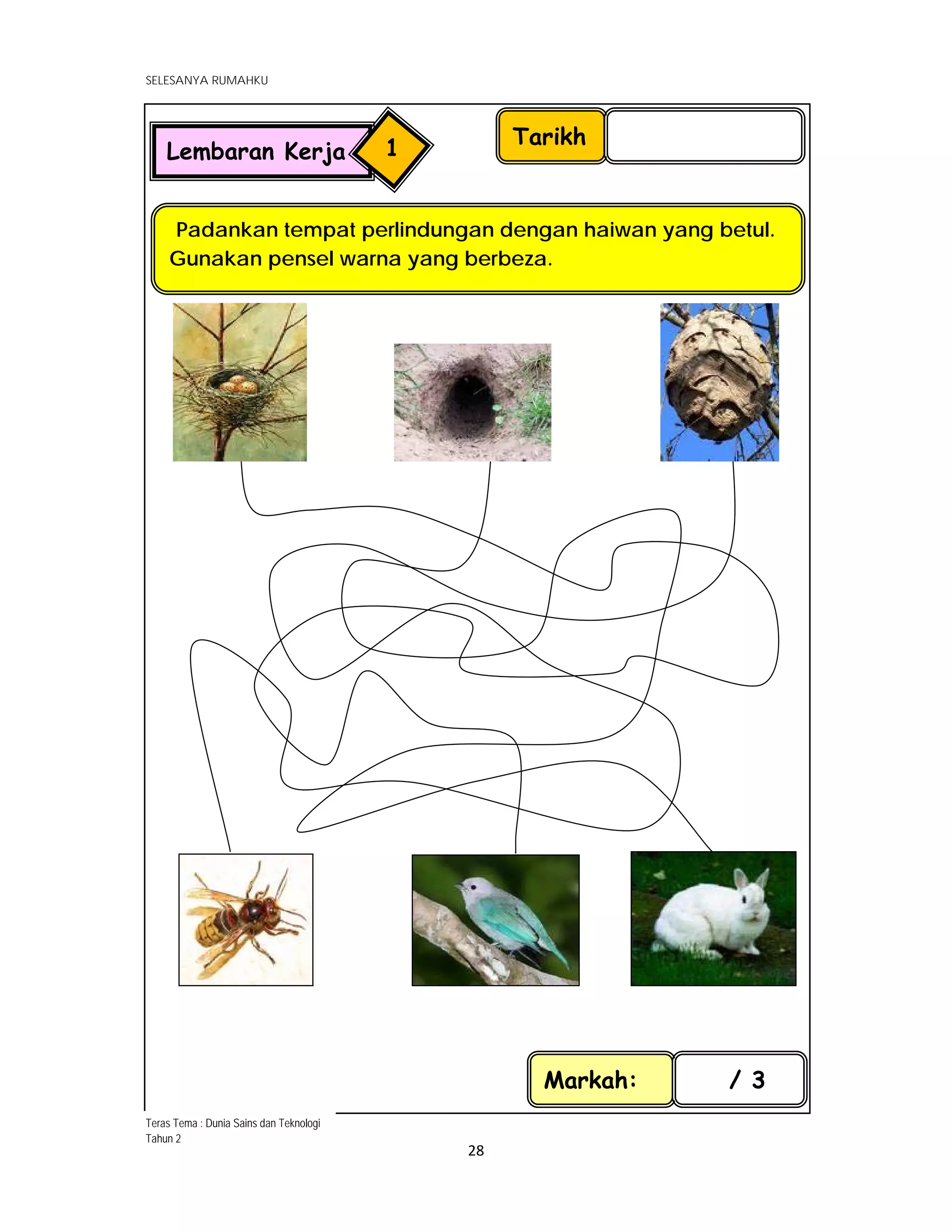  
SELESANYA RUMAHKU
 
 
28 
 
 
                                                         
 
 
 
 
 
 
 
 
 
 
                                                             
 
 
 
Tarikh
Padankan tempat perlindungan dengan haiwan yang betul.
Gunakan pensel warna yang berbeza.
Markah: / 3
Lembaran Kerja 1
Teras Tema : Dunia Sains dan Teknologi
Tahun 2
 