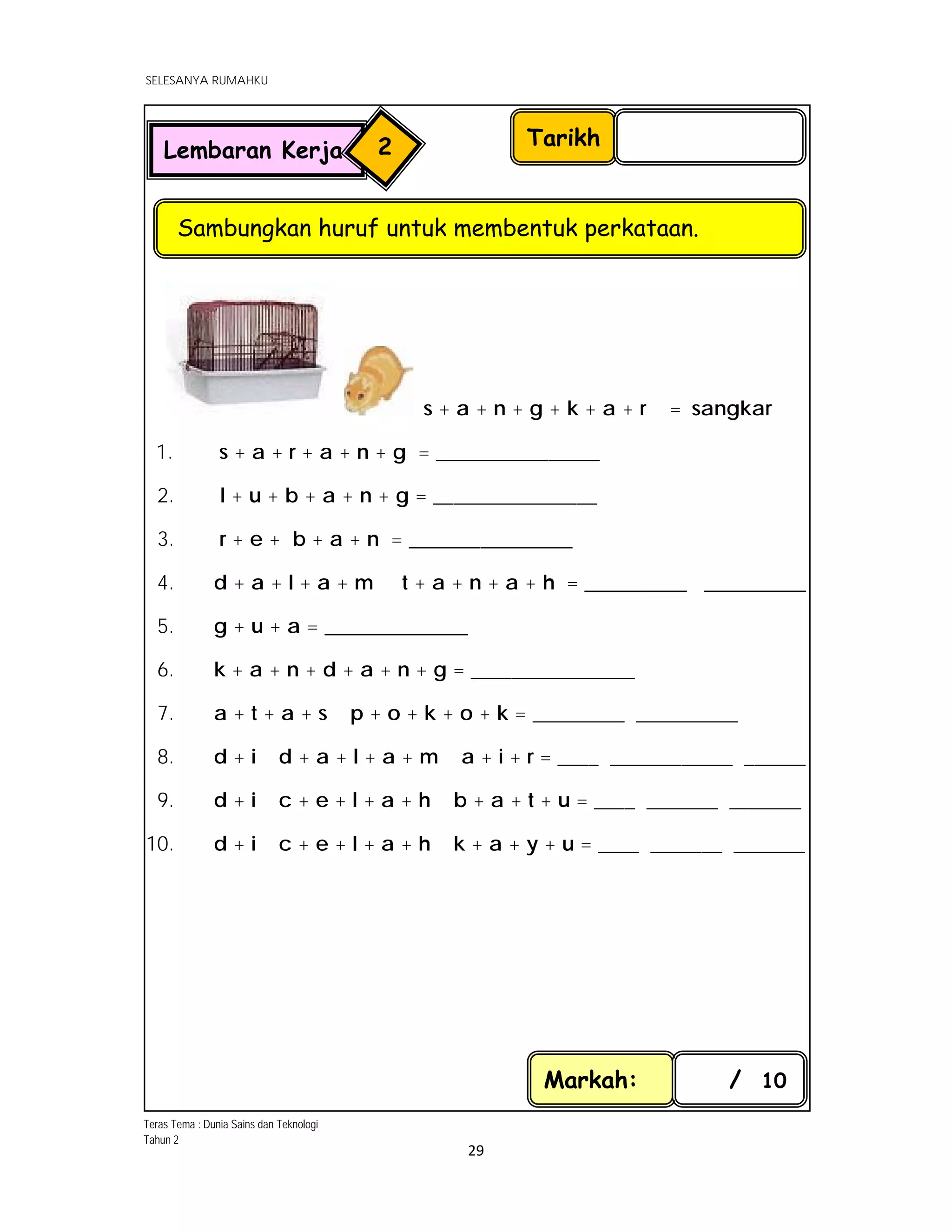  
SELESANYA RUMAHKU
 
 
29 
 
s + a + n + g + k + a + r = sangkar
1.         s + a + r + a + n + g = ________________
2.         l + u + b + a + n + g = ________________
3. r + e + b + a + n = ________________
4. d + a + l + a + m t + a + n + a + h = __________ __________
5. g + u + a = ______________
6. k + a + n + d + a + n + g = ________________
7. a + t + a + s p + o + k + o + k = _________ __________
8. d + i d + a + l + a + m a + i + r = ____ ____________ ______
9. d + i c + e + l + a + h b + a + t + u = ____ _______ _______
10. d + i c + e + l + a + h k + a + y + u = ____ _______ _______
Markah: / 10
Tarikh
Sambungkan huruf untuk membentuk perkataan.
Lembaran Kerja 2
Teras Tema : Dunia Sains dan Teknologi
Tahun 2
 