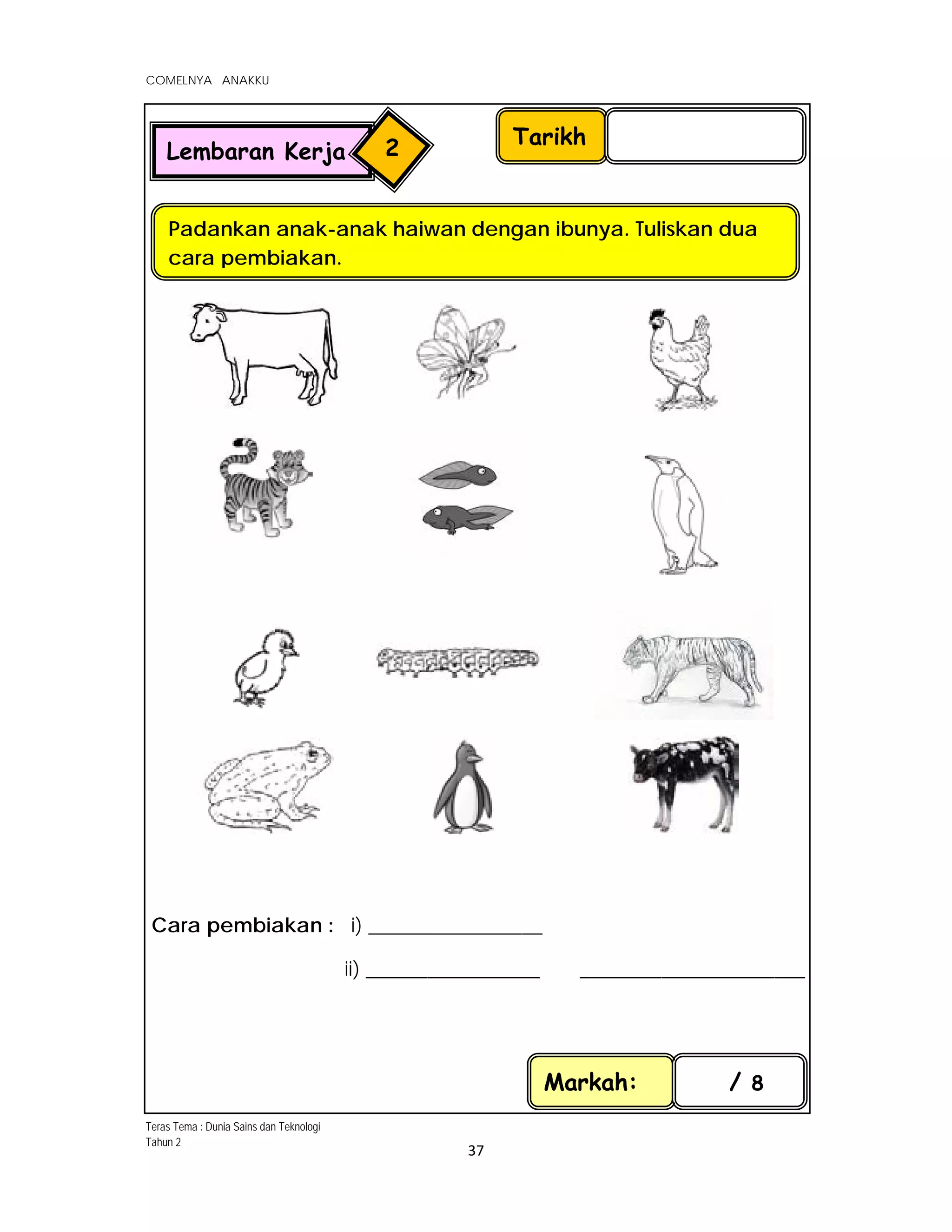  
COMELNYA ANAKKU
 
 
37 
 
   
 
 
 
 
 
 
 
 
 
 
 
 
 
 
 
 
 
   
Cara pembiakan : i) _________________
ii) _________________ ______________________
Tarikh
Padankan anak-anak haiwan dengan ibunya. Tuliskan dua
cara pembiakan.
Markah: / 8
Lembaran Kerja 2
Teras Tema : Dunia Sains dan Teknologi
Tahun 2
 