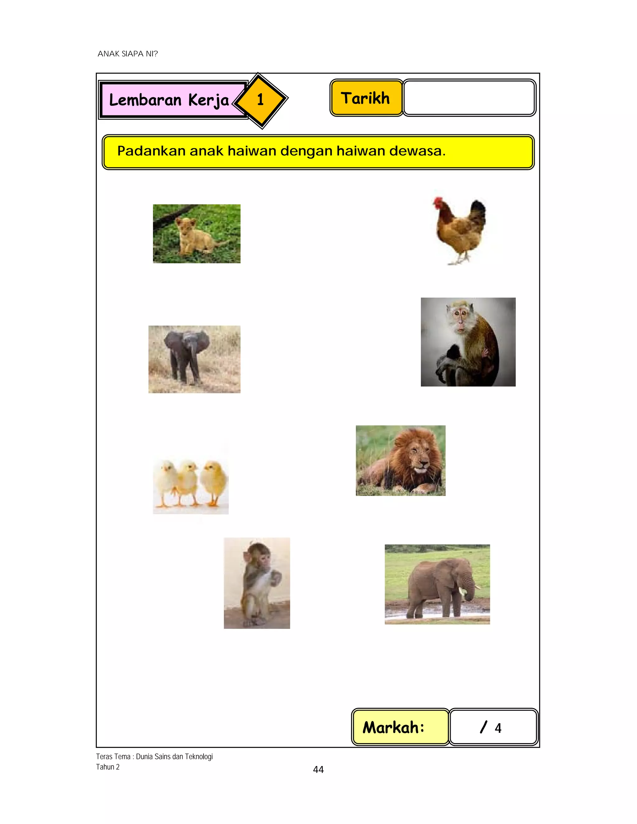  
ANAK SIAPA NI?
 
 
44 
 
Tarikh
Padankan anak haiwan dengan haiwan dewasa.
Markah: / 4
Lembaran Kerja 1
 
 
 
 
 
Teras Tema : Dunia Sains dan Teknologi
Tahun 2
 