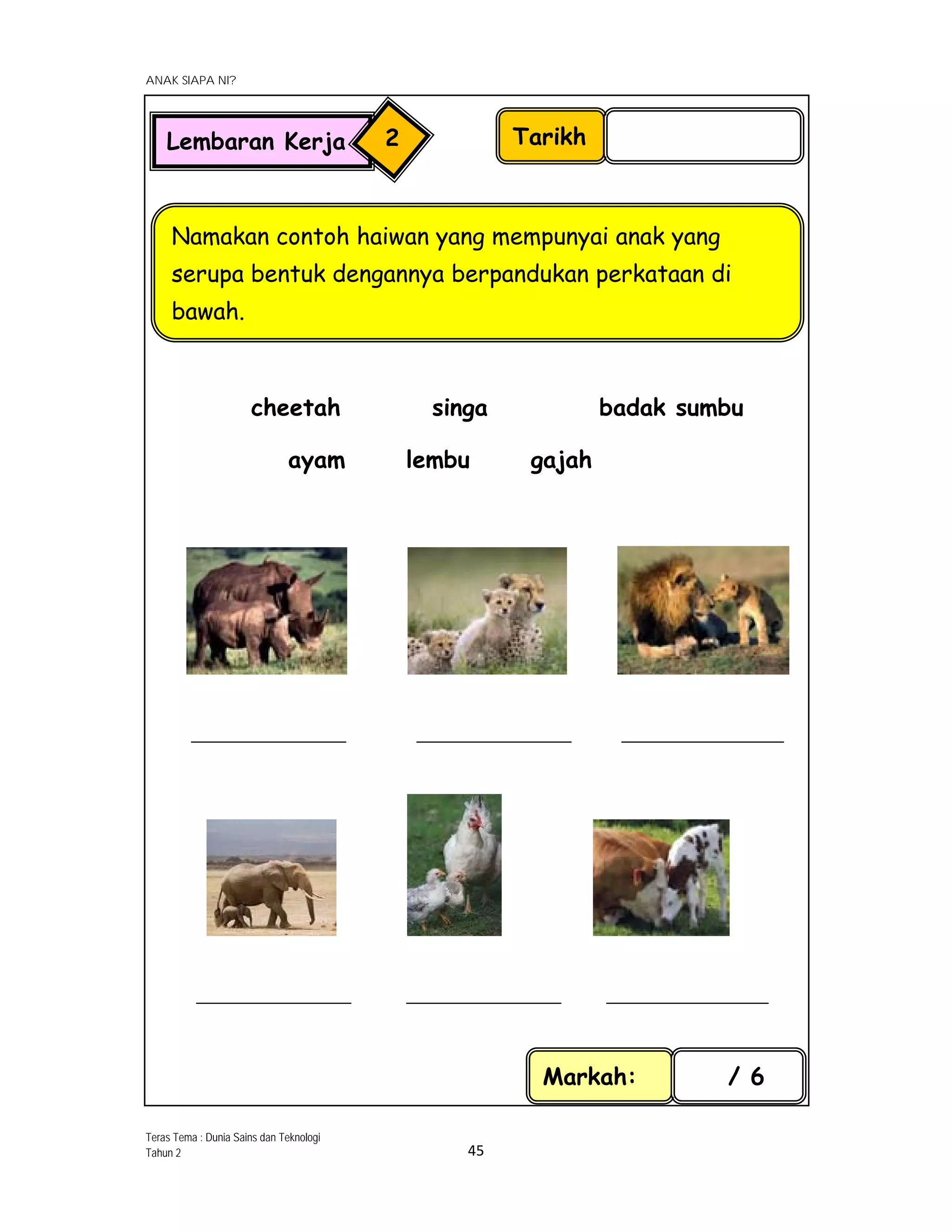  
ANAK SIAPA NI?
 
 
45 
 
cheetah singa badak sumbu
ayam lembu gajah
_____________________ _____________________ ______________________
_____________________ _____________________ ______________________
Tarikh
Namakan contoh haiwan yang mempunyai anak yang
serupa bentuk dengannya berpandukan perkataan di
bawah.
Markah: / 6
Lembaran Kerja 2
Teras Tema : Dunia Sains dan Teknologi
Tahun 2
 