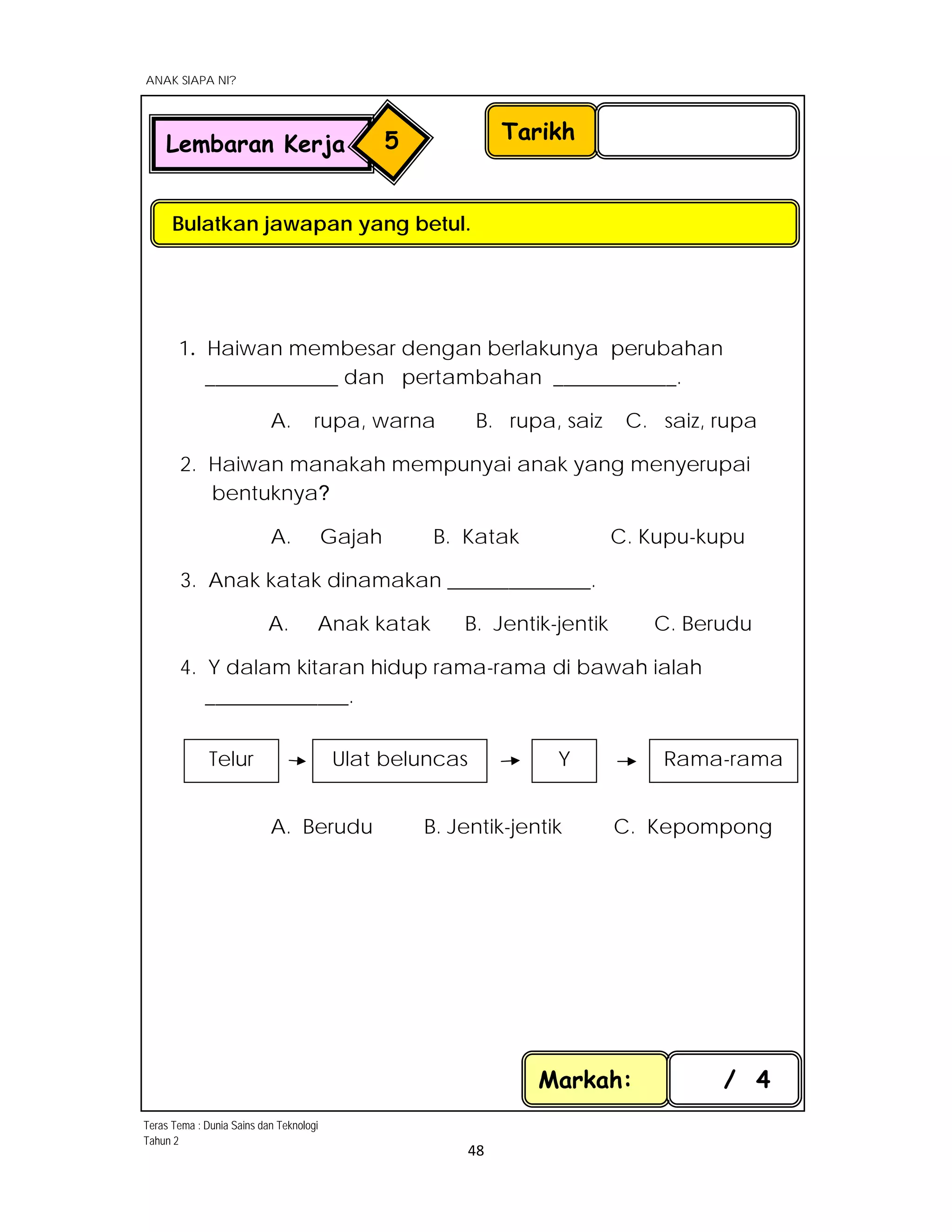  
ANAK SIAPA NI?
 
 
48 
 
1. Haiwan membesar dengan berlakunya perubahan
_____________ dan pertambahan ____________.
A. rupa, warna B. rupa, saiz C. saiz, rupa
2. Haiwan manakah mempunyai anak yang menyerupai
bentuknya?
A. Gajah B. Katak C. Kupu-kupu
3. Anak katak dinamakan ______________.
A. Anak katak B. Jentik-jentik C. Berudu
4. Y dalam kitaran hidup rama-rama di bawah ialah
______________.
A. Berudu B. Jentik-jentik C. Kepompong
Markah: / 4
Tarikh
Bulatkan jawapan yang betul.
Lembaran Kerja 5
Telur  Ulat beluncas  Y  Rama-rama 
Teras Tema : Dunia Sains dan Teknologi
Tahun 2
 