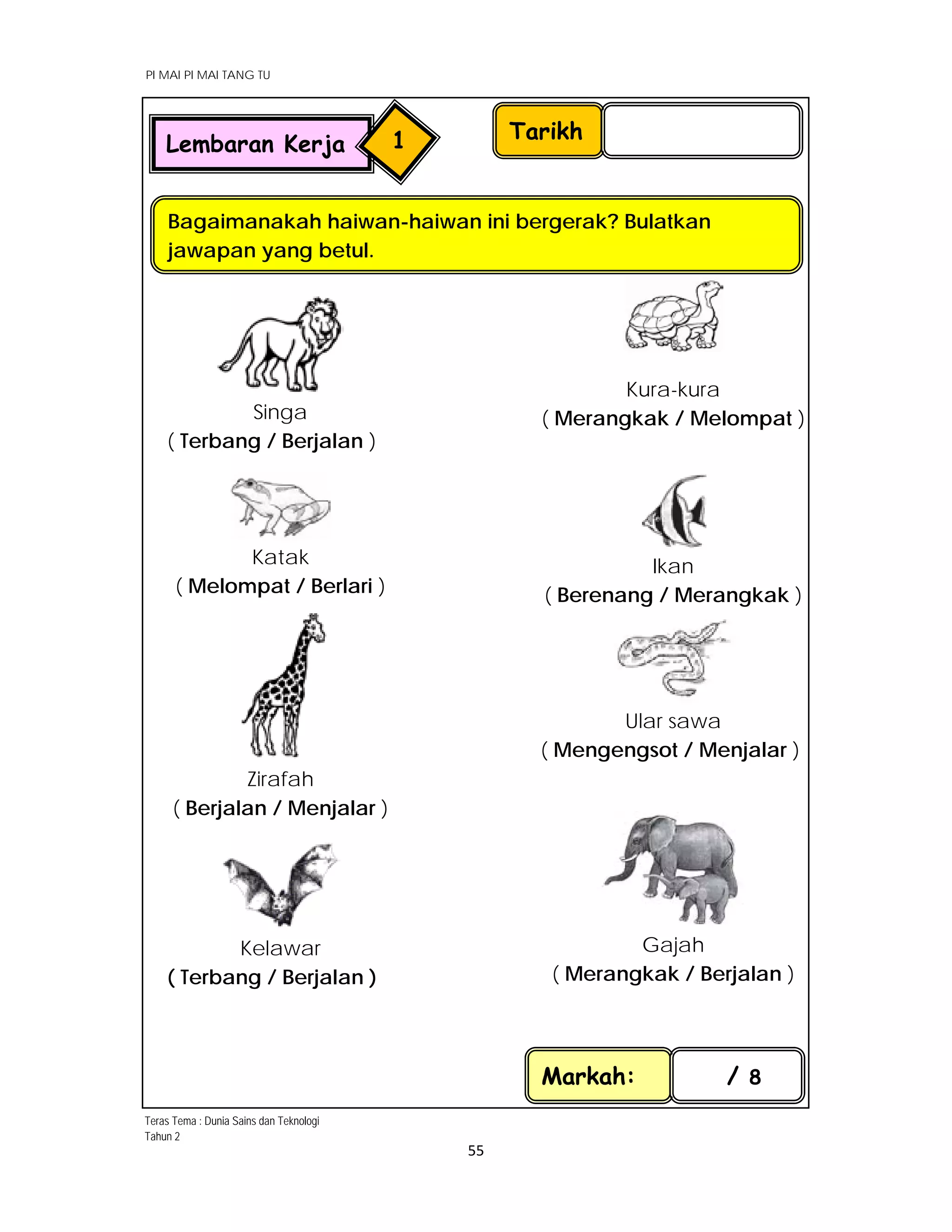 PI MAI PI MAI TANG TU
 
 
55 
 
Singa
( Terbang / Berjalan )
 
Kura-kura
( Merangkak / Melompat )
Katak
( Melompat / Berlari )
 
 
Ikan
( Berenang / Merangkak )
Zirafah
( Berjalan / Menjalar )
Ular sawa
( Mengengsot / Menjalar )
Kelawar
( Terbang / Berjalan )
 
Gajah
( Merangkak / Berjalan )
Tarikh
Bagaimanakah haiwan-haiwan ini bergerak? Bulatkan
jawapan yang betul.
Markah: / 8
Lembaran Kerja 1
Teras Tema : Dunia Sains dan Teknologi
Tahun 2
 