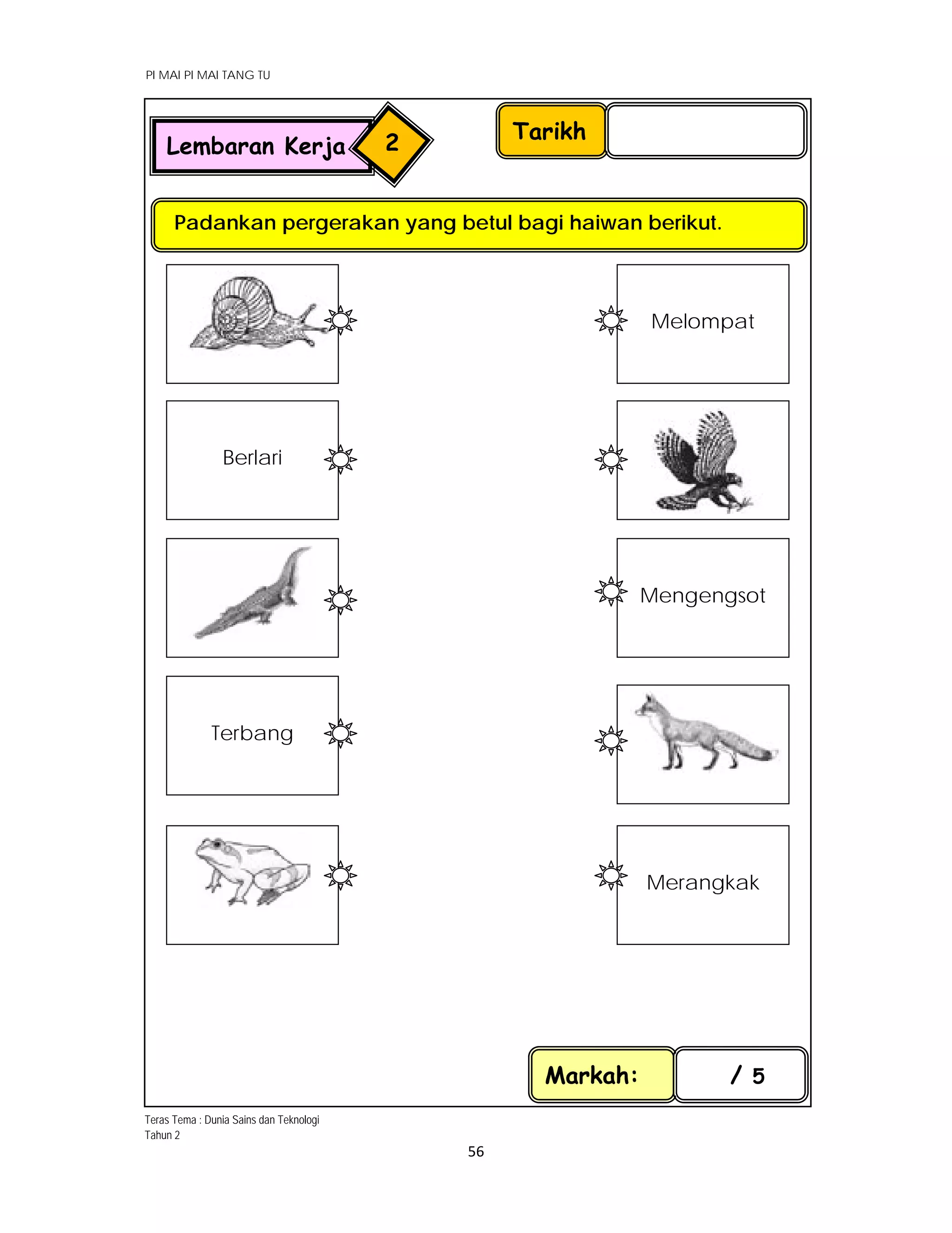 PI MAI PI MAI TANG TU
 
 
56 
 
Tarikh
Padankan pergerakan yang betul bagi haiwan berikut.
Markah: / 5
Lembaran Kerja 2
 
 
Berlari 
 
 
Terbang 
 
 
Melompat 
 
Mengengsot 
 
 
Merangkak 
Teras Tema : Dunia Sains dan Teknologi
Tahun 2
 