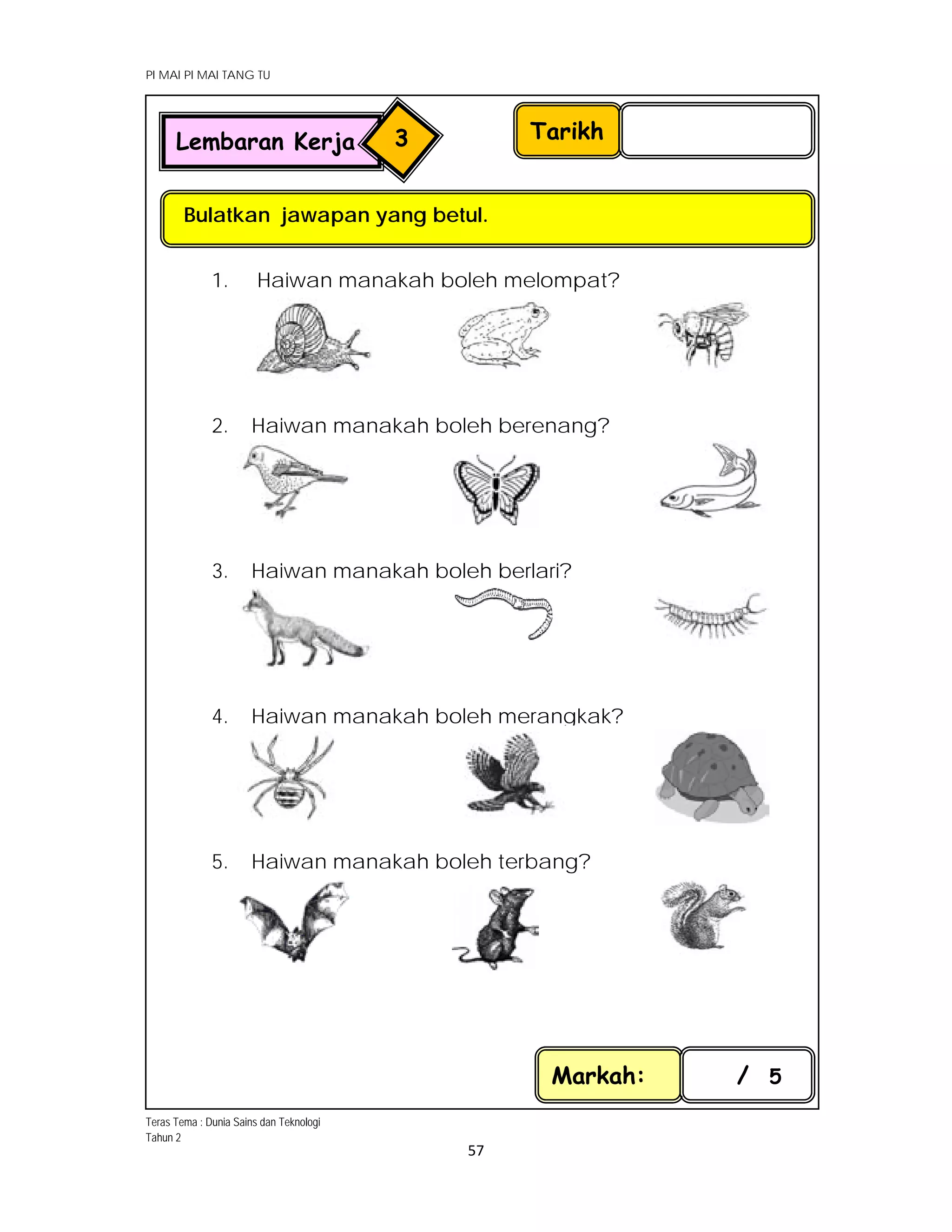 PI MAI PI MAI TANG TU
 
 
57 
 
1. Haiwan manakah boleh melompat?
2. Haiwan manakah boleh berenang?
3. Haiwan manakah boleh berlari?
4. Haiwan manakah boleh merangkak?
5. Haiwan manakah boleh terbang?
Tarikh
Bulatkan jawapan yang betul.
Lembaran Kerja 3
Markah: / 5
     
 
 
   
 
 
 
Teras Tema : Dunia Sains dan Teknologi
Tahun 2
 