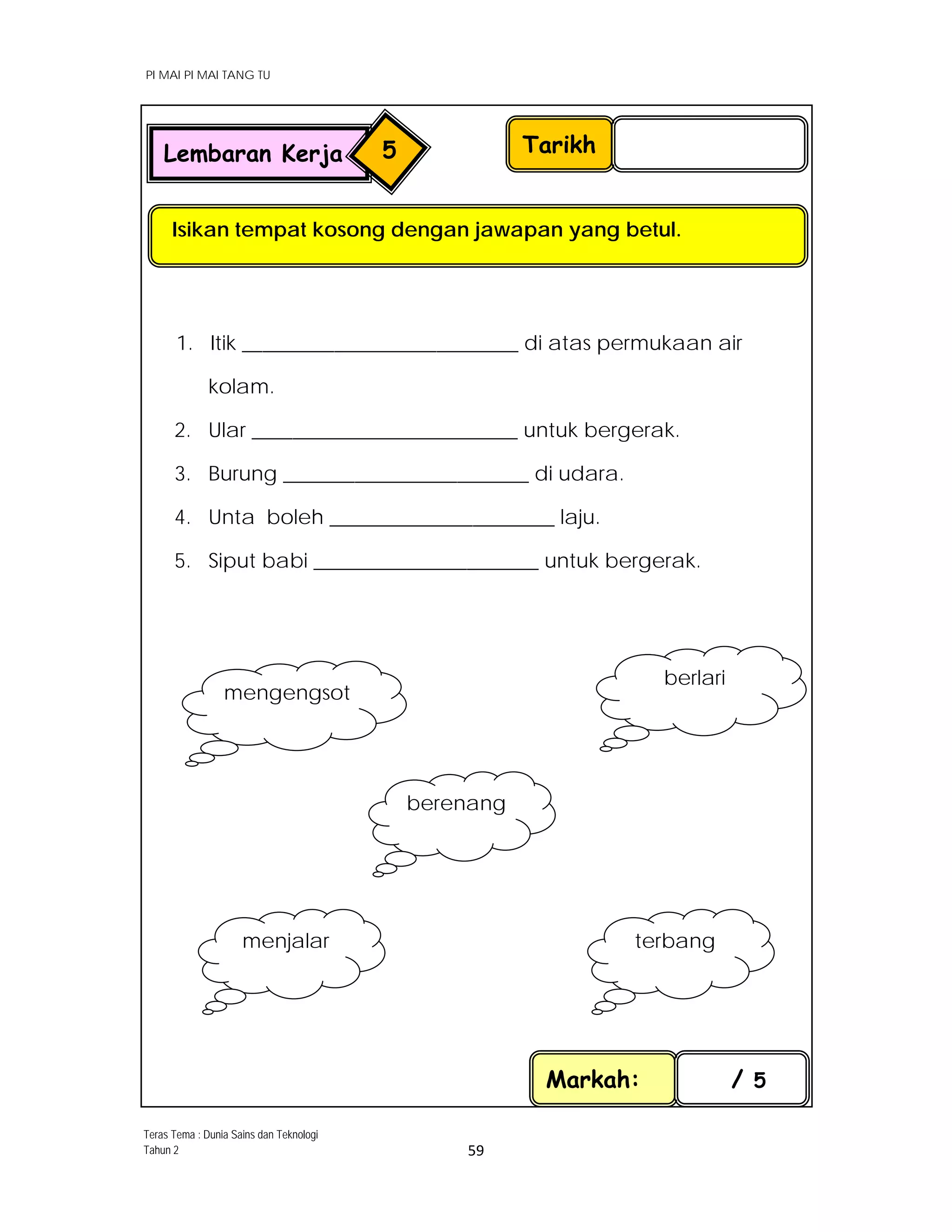 PI MAI PI MAI TANG TU
 
 
59 
 
1. Itik ___________________________ di atas permukaan air
kolam.
2. Ular __________________________ untuk bergerak.
3. Burung ________________________ di udara.
4. Unta boleh ______________________ laju.
5. Siput babi ______________________ untuk bergerak.
 
Markah: / 5
Tarikh
Isikan tempat kosong dengan jawapan yang betul.
Lembaran Kerja 5
mengengsot 
berlari 
terbang menjalar 
berenang 
Teras Tema : Dunia Sains dan Teknologi
Tahun 2
 