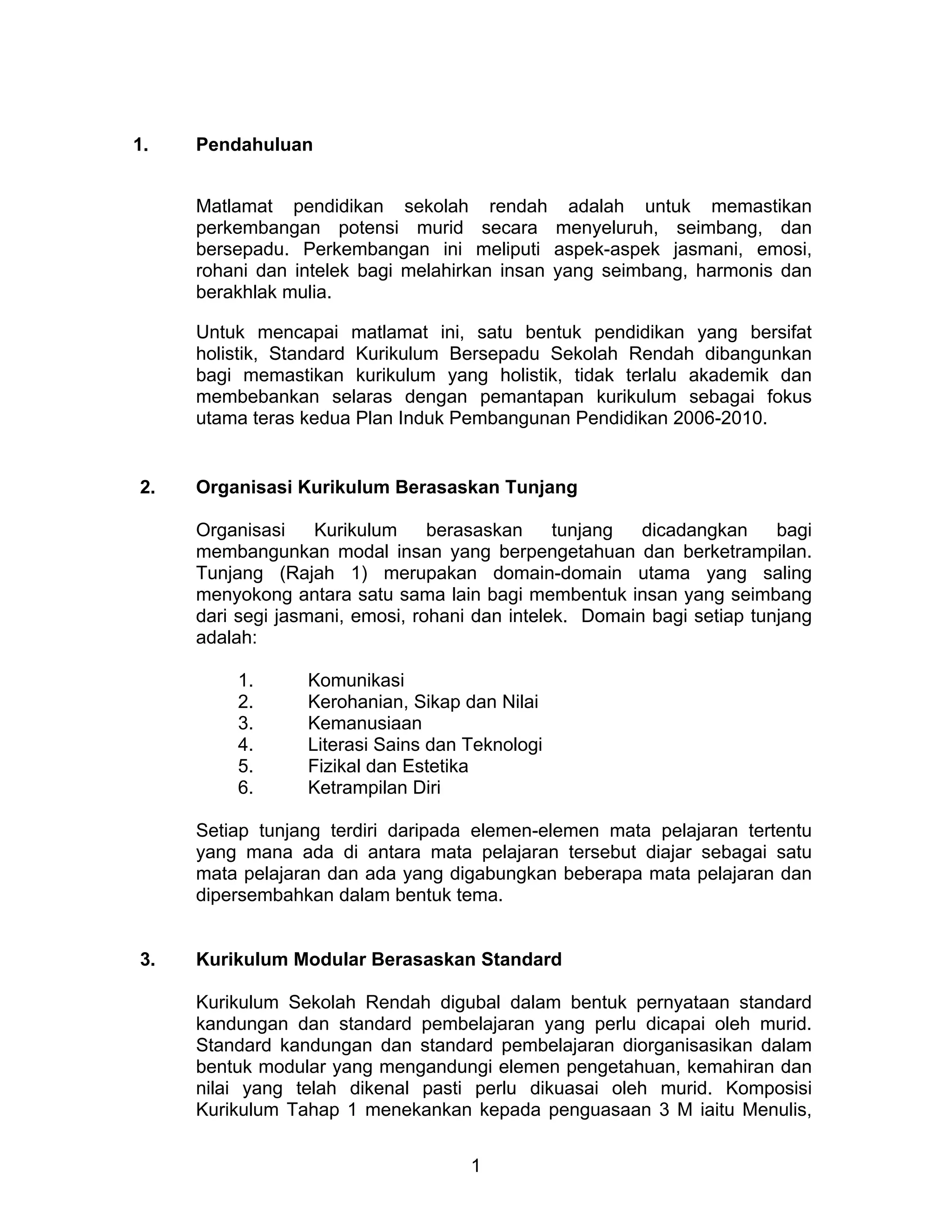 1
1. Pendahuluan
Matlamat pendidikan sekolah rendah adalah untuk memastikan
perkembangan potensi murid secara menyeluruh, seimbang, dan
bersepadu. Perkembangan ini meliputi aspek-aspek jasmani, emosi,
rohani dan intelek bagi melahirkan insan yang seimbang, harmonis dan
berakhlak mulia.
Untuk mencapai matlamat ini, satu bentuk pendidikan yang bersifat
holistik, Standard Kurikulum Bersepadu Sekolah Rendah dibangunkan
bagi memastikan kurikulum yang holistik, tidak terlalu akademik dan
membebankan selaras dengan pemantapan kurikulum sebagai fokus
utama teras kedua Plan Induk Pembangunan Pendidikan 2006-2010.
2. Organisasi Kurikulum Berasaskan Tunjang
Organisasi Kurikulum berasaskan tunjang dicadangkan bagi
membangunkan modal insan yang berpengetahuan dan berketrampilan.
Tunjang (Rajah 1) merupakan domain-domain utama yang saling
menyokong antara satu sama lain bagi membentuk insan yang seimbang
dari segi jasmani, emosi, rohani dan intelek. Domain bagi setiap tunjang
adalah:
1. Komunikasi
2. Kerohanian, Sikap dan Nilai
3. Kemanusiaan
4. Literasi Sains dan Teknologi
5. Fizikal dan Estetika
6. Ketrampilan Diri
Setiap tunjang terdiri daripada elemen-elemen mata pelajaran tertentu
yang mana ada di antara mata pelajaran tersebut diajar sebagai satu
mata pelajaran dan ada yang digabungkan beberapa mata pelajaran dan
dipersembahkan dalam bentuk tema.
3. Kurikulum Modular Berasaskan Standard
Kurikulum Sekolah Rendah digubal dalam bentuk pernyataan standard
kandungan dan standard pembelajaran yang perlu dicapai oleh murid.
Standard kandungan dan standard pembelajaran diorganisasikan dalam
bentuk modular yang mengandungi elemen pengetahuan, kemahiran dan
nilai yang telah dikenal pasti perlu dikuasai oleh murid. Komposisi
Kurikulum Tahap 1 menekankan kepada penguasaan 3 M iaitu Menulis,
 