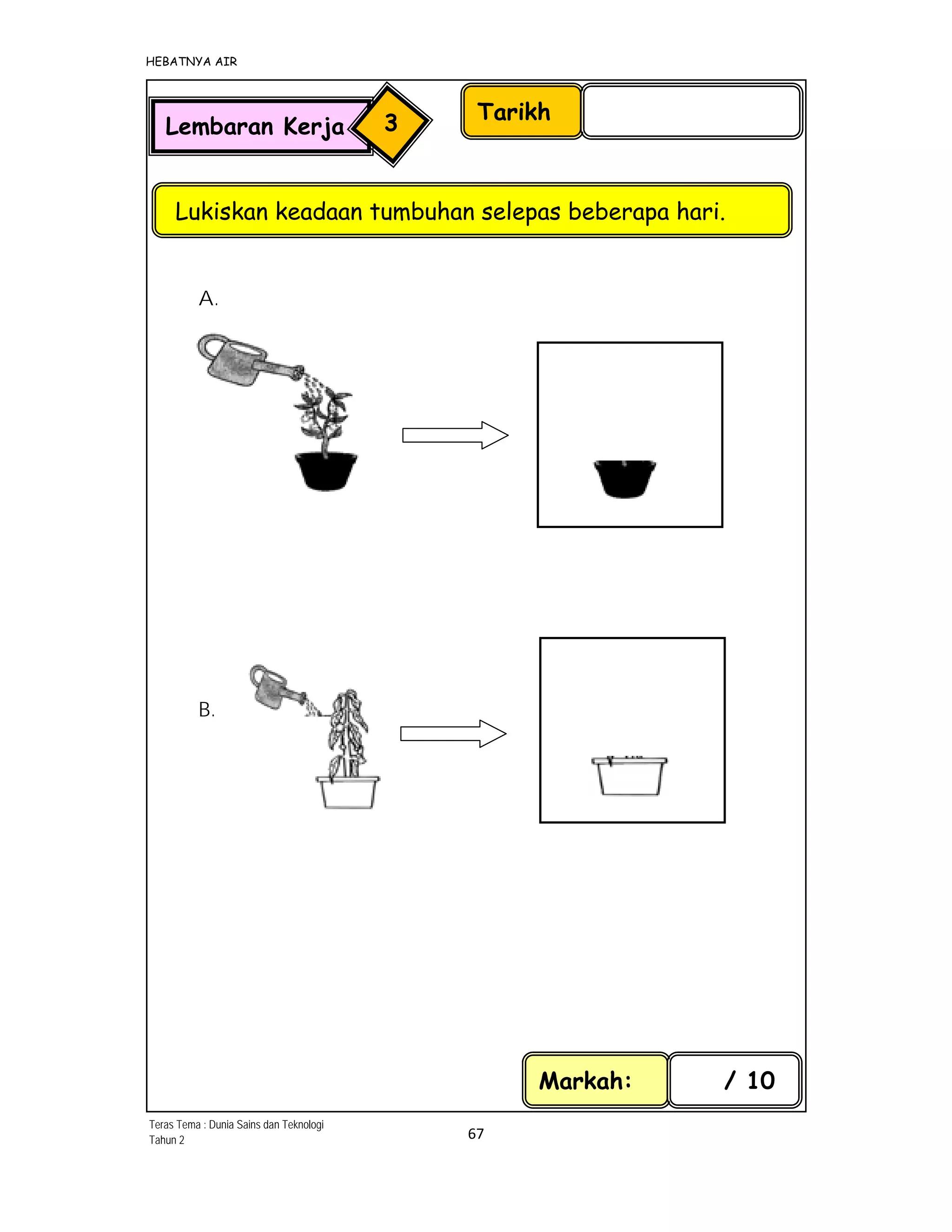 HEBATNYA AIR 
67 
 
A.
             
 
 
 
 
B.
 
Tarikh
Lukiskan keadaan tumbuhan selepas beberapa hari.
Lembaran Kerja 3
Markah: / 10
 
 
 
           
 
   
 
            
Teras Tema : Dunia Sains dan Teknologi
Tahun 2
 
