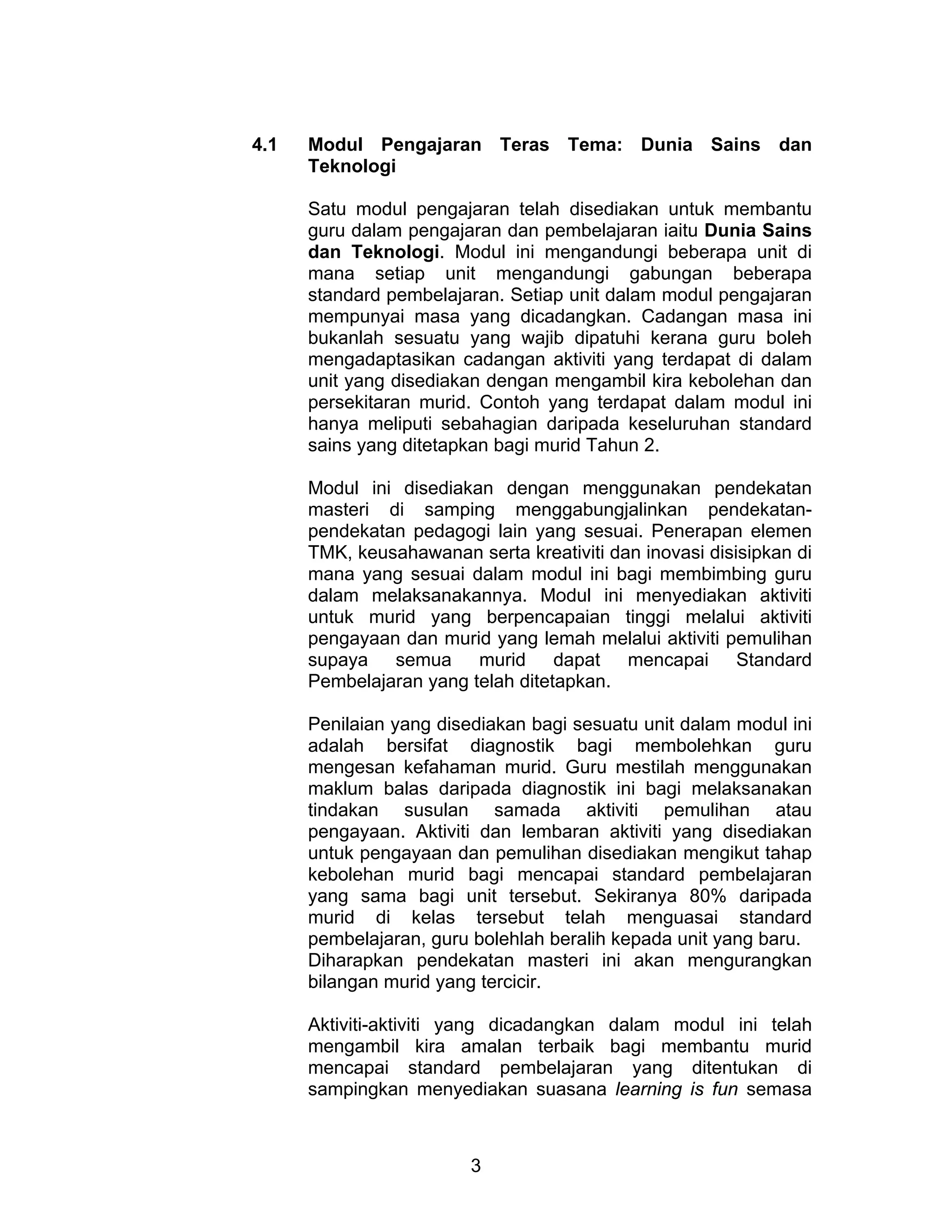 3
4.1 Modul Pengajaran Teras Tema: Dunia Sains dan
Teknologi
Satu modul pengajaran telah disediakan untuk membantu
guru dalam pengajaran dan pembelajaran iaitu Dunia Sains
dan Teknologi. Modul ini mengandungi beberapa unit di
mana setiap unit mengandungi gabungan beberapa
standard pembelajaran. Setiap unit dalam modul pengajaran
mempunyai masa yang dicadangkan. Cadangan masa ini
bukanlah sesuatu yang wajib dipatuhi kerana guru boleh
mengadaptasikan cadangan aktiviti yang terdapat di dalam
unit yang disediakan dengan mengambil kira kebolehan dan
persekitaran murid. Contoh yang terdapat dalam modul ini
hanya meliputi sebahagian daripada keseluruhan standard
sains yang ditetapkan bagi murid Tahun 2.
Modul ini disediakan dengan menggunakan pendekatan
masteri di samping menggabungjalinkan pendekatan-
pendekatan pedagogi lain yang sesuai. Penerapan elemen
TMK, keusahawanan serta kreativiti dan inovasi disisipkan di
mana yang sesuai dalam modul ini bagi membimbing guru
dalam melaksanakannya. Modul ini menyediakan aktiviti
untuk murid yang berpencapaian tinggi melalui aktiviti
pengayaan dan murid yang lemah melalui aktiviti pemulihan
supaya semua murid dapat mencapai Standard
Pembelajaran yang telah ditetapkan.
Penilaian yang disediakan bagi sesuatu unit dalam modul ini
adalah bersifat diagnostik bagi membolehkan guru
mengesan kefahaman murid. Guru mestilah menggunakan
maklum balas daripada diagnostik ini bagi melaksanakan
tindakan susulan samada aktiviti pemulihan atau
pengayaan. Aktiviti dan lembaran aktiviti yang disediakan
untuk pengayaan dan pemulihan disediakan mengikut tahap
kebolehan murid bagi mencapai standard pembelajaran
yang sama bagi unit tersebut. Sekiranya 80% daripada
murid di kelas tersebut telah menguasai standard
pembelajaran, guru bolehlah beralih kepada unit yang baru.
Diharapkan pendekatan masteri ini akan mengurangkan
bilangan murid yang tercicir.
Aktiviti-aktiviti yang dicadangkan dalam modul ini telah
mengambil kira amalan terbaik bagi membantu murid
mencapai standard pembelajaran yang ditentukan di
sampingkan menyediakan suasana learning is fun semasa
 