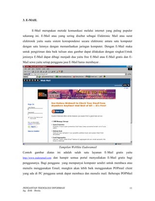 3. E-MAIL


         E-Mail merupakan metode komunikasi melalui internet yang paling populer
sekarang ini. E-Mail atau yamg sering disebut sebagai Elektronic Mail atau surat
elektronik yaitu suatu sistem korespondensi secara elektronic antara satu komputer
dengan satu lainnya dengan memanfaatkan jaringan komputer. Dengan E-Mail maka
untuk pengiriman data baik tulisan atau gambar dapat dilakukan dengan singkat.Untuk
jenisnya E-Mail dapat dibagi menjadi dua yaitu free E-Mail atau E-Mail gratis dan E-
Mail sewa yaitu setiap pengguna jasa E-Mail harus membayar .




                              Tampilan WebSite Eudoramail
Contoh     gambar   diatas   ini   adalah   salah   satu   layanan   E-Mail   gratis   yaitu
http://www.eudoramail.com dan hampir semua portal menyediakan E-Mail gratis bagi

penggunanya. Bagi pengguna yang mempunyai komputer sendiri untuk membaca atau
menulis menggunakan Email, mungkin akan lebih baik menggunakan POPmail client
yang ada di PC pengguna untuk dapat membaca dan menulis mail. Beberapa POPMail



PENGANTAR TEKNOLOGI INFORMASI                                                            11
by. Erik - Restu
 