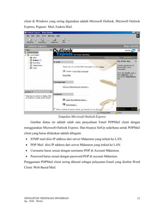 client di Windows yang sering digunakan adalah Microsoft Outlook, Microsoft Outlook
Express, Pegasus Mail, Eudora Mail.




                          Tampilan Microsoft Outlook Express
     Gambar diatas ini adalah salah satu penyediaan Email POPMail client dengan
menggunakan Microsoft Outlook Express. Dan bisanya SetUp sederhana untuk POPMail
client yang harus dilakukan adalah dibagian:
 •   STMP mail diisi IP address dari server Mdaemon yang terkait ke LAN.
 •   POP Mail diisi IP address dari server Mdaemon yang terkait ke LAN.
 •   Username harus sesuai dengan username POP di Account Mdaemon.
 •   Password harus sesuai dengan password POP di account Mdaemon.
Penggunaan POPMail client sering dikenal sebagai pelayanan Email yang disebut Word
Client /Web Based Mail.




PENGANTAR TEKNOLOGI INFORMASI                                                    12
by. Erik - Restu
 