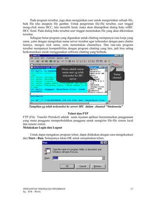 Pada program tersebut, juga akan mengijinkan user untuk mengirimkan sebuah file,
baik file teks ataupuin file gambar. Untuk pengiriman file-file tersebut, user tinggal
meng-click menu DCC, lalu memilih Send, maka akan ditampilkan dialog boks mIRC
DCC Send. Pada dialog boks tersebut user tinggal menentukan file yang akan dikirimkan
tersebut.
      Sebagian besar program yang digunakan untuk chatting mempunyai cara kerja yang
sama, yaitu dengan mengisikan nama server tersebut agar terkoneksi dengan para chatter
lainnya, mengisi nick name, serta menentukan channelnya. Dan rata-rata program
tersebut mempunyai kompatibilitas dengan program chatting yang lain, jadi bisa saling
berkomunikasi meski menggunakan software chatting yang berbeda.




                              Disini adalah nama-
                              nama user yg telah
                               terkoneksi ke IRC                       Nama
                                     server                           channel




    Tampilan yg telah terkoneksi ke server IRC dalam channel "#indonesia"

                                  Telnet dan FTP
FTP (File Transfer Protokol) adalah suatu layanan aplikasi berorentasikan penggunaan
yang mana pengguna memperbolehkan pengguna untuk mengirim file-file sistem local
dan remote sistem.
Melakukan Login dan Logout

      Untuk dapat mengakses program telnet, dapat dilakukan dengan cara mengeksekusi
dari Start - Run. Selanjutnya tekan OK untuk menjalankan telnet.




PENGANTAR TEKNOLOGI INFORMASI                                                      17
by. Erik - Restu
 
