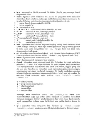 •   ls -a : menampilkan file-file termasuk file hidden (file-file yang namanya diawali
    dengan tanda titik).
•   more : digunakan untuk melihat isi file. Jika isi file yang akan dilihat tidak muat
    ditampilkan dalam satu layar, maka dapat melakukan navigasi dalam membaca isi file
    tersebut. Beberapa tombol navigasi yang penting disajikan dibawah ini :
    * : dapat diawali dengan angka (diwakili N)
    ^ : tekan tombol Ctrl
    h : menmapilkan help
    f, ^F, SPACE * : scroll turun N baris, defaultnya per layar.
    b, ^B * : scroll naik N baris, defaultnya per layar
    j, CR * : scroll turun N baris, defaultnya 1 baris
    K*          : scroll naik N baris, defaultnya 1 baris
    g * : menuju baris N, defaultnya baris ke-1
    G*          : menuju baris N, defaultnya akhir file
    r, ^L       : repaint layar (refresh).
•   man : digunakan untuk melihat penjelasan lengkap tentang suatu command dalam
    UNIX. Sebagai contoh jika Anda ingin melihat penjelasan lengkap tentang perintah
    ls, maka Anda dapat mengetikkan man ls. Navigasi layar pada man sama
    dengan navigasi pada more.
•   cd : digunakan untuk berpindah direktori. Untuk direktori dalam lingkungan UNIX,
    karakter pembatas nama direktori adalah ' / ' (bukan '  ' yang digunakan pada DOS).
•   mkdir : digunakan untuk membuat direktori
•   clear : digunakan untuk menghapus layar tampilan.
•   chmod : digunakan untuk mengganti mode file. Perhatikan jika Anda melakukan
    perintah ls -l maka akan tanpak informasi file secara lengkap. Rangkaian karakter
    rwx menunjukkan hak akses berturut-turut untuk user pemilik, anggota group lain,
    dan user lain. Hak akses ini bermanfaat untuk menentukan apakah sesama anggota
    groupmaupun user siapan pun berhak mengakses file (read), melakukan perubahan
    terhadap file berupa menghapus atau mengambil isinya (write), serta hak eksekusi file
    (execute). Untuk mengganti mode, ketikkan chmod <a[g[o]+|-rwx]]>
    <namafile>

    a   = author (pemilik)
    g   = group (sesama anggota group)
    o   = other (orang lain)
    +   = mengaktifkan
    -   = menonaktifkan

     Misalnya Anda menuliskan chmod o+w public_html berarti Anda
     memperbolehkan siapa saja (other) untuk mengubah isi direktori public_html,
     termasuk menghapus direktori tersebut (memberi hak write). Anda dapat mencoba
     untuk mengaktifkan berbagai mode file/direktori serta melihat hasilnya dengan ls
     -l.
•   cp : digunakan untuk meng-copy file. Ketikkan cp <namafileasal>
    <namafiletujuan> untuk meng-copy file dari direktori asal ke direktori tujuan.


PENGANTAR TEKNOLOGI INFORMASI                                                         19
by. Erik - Restu
 