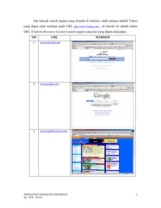 Ada banyak search engine yang tersedia di internet, salah satunya adalah Yahoo
yang dapat anda temukan pada URL http://www.Yahoo.com , di bawah ini adalah daftar
URL (Uniform Resource Locator) search engine yang lain yang dapat anda pakai.
     NO              URL                             WEBSITE
       1    www.altavista.com




       2    www.google.com




       3    www.angelfire.lycos.com




PENGANTAR TEKNOLOGI INFORMASI                                                       2
by. Erik - Restu
 