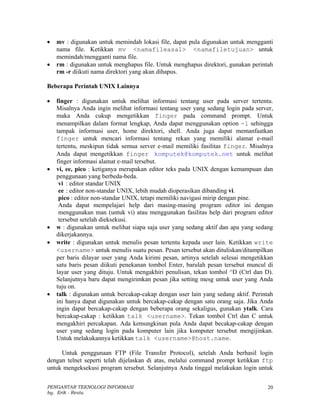•   mv : digunakan untuk memindah lokasi file, dapat pula digunakan untuk mengganti
    nama file. Ketikkan mv <namafileasal> <namafiletujuan> untuk
    memindah/mengganti nama file.
•   rm : digunakan untuk menghapus file. Untuk menghapus direktori, gunakan perintah
    rm -r diikuti nama direktori yang akan dihapus.

Beberapa Perintah UNIX Lainnya

•   finger : digunakan untuk melihat informasi tentang user pada server tertentu.
    Misalnya Anda ingin melihat informasi tentang user yang sedang login pada server,
    maka Anda cukup mengetikkan finger pada command prompt. Untuk
    menampilkan dalam format lengkap, Anda dapat menggunakan option -l sehingga
    tampak informasi user, home direktori, shell. Anda juga dapat memanfaatkan
    finger untuk mencari informasi tentang rekan yang memiliki alamat e-mail
    tertentu, meskipun tidak semua server e-mail memiliki fasilitas finger. Misalnya
    Anda dapat mengetikkan finger komputek@komputek.net untuk melihat
    finger informasi alamat e-mail tersebut.
•   vi, ee, pico : ketiganya merupakan editor teks pada UNIX dengan kemampuan dan
    penggunaan yang berbeda-beda.
     vi : editor standar UNIX
     ee : editor non-standar UNIX, lebih mudah dioperasikan dibanding vi.
     pico : editor non-standar UNIX, tetapi memiliki navigasi mirip dengan pine.
     Anda dapat mempelajari help dari masing-masing program editor ini dengan
     menggunakan man (untuk vi) atau menggunakan fasilitas help dari program editor
     tersebut setelah dieksekusi.
•   w : digunakan untuk melihat siapa saja user yang sedang aktif dan apa yang sedang
    dikerjakannya.
•   write : digunakan untuk menulis pesan tertentu kepada user lain. Ketikkan write
    <username> untuk menulis suatu pesan. Pesan tersebut akan dituliskan/ditampilkan
    per baris dilayar user yang Anda kirimi pesan, artinya setelah selesai mengetikkan
    satu baris pesan diikuti penekanan tombol Enter, barulah pesan tersebut muncul di
    layar user yang dituju. Untuk mengakhiri penulisan, tekan tombol ^D (Ctrl dan D).
    Selanjutnya baru dapat mengirimkan pesan jika setting mesg untuk user yang Anda
    tuju on.
•   talk : digunakan untuk bercakap-cakap dengan user lain yang sedang aktif. Perintah
    ini hanya dapat digunakan untuk bercakap-cakap dengan satu orang saja. Jika Anda
    ingin dapat bercakap-cakap dengan beberapa orang sekaligus, gunakan ytalk. Cara
    bercakap-cakap : ketikkan talk <username>. Tekan tombol Ctrl dan C untuk
    mengakhiri percakapan. Ada kemungkinan pula Anda dapat becakap-cakap dengan
    user yang sedang login pada komputer lain jika komputer tersebut mengijinkan.
    Untuk melakukannya ketikkan talk <username>@host.name.

     Untuk penggunaan FTP (File Transfer Protocol), setelah Anda berhasil login
dengan telnet seperti telah dijelaskan di atas, melalui command prompt ketikkan ftp
untuk mengeksekusi program tersebut. Selanjutnya Anda tinggal melakukan login untuk


PENGANTAR TEKNOLOGI INFORMASI                                                      20
by. Erik - Restu
 