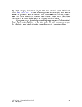 ftp dengan cara yang hampir sama dengan telnet. Dari command prompt ftp ketikkan
open ftp.indo.net.id (Anda bisa menggunakan hostname yang lain). Setelah
koneksi ke ftp berhasil, Anda akan diminta untuk memasukkan username dan password.
Jika Anda sudah memasukkan username dan password dengan benar, Anda dapat
menggunakan perintah-perintah operasi file yang telah dijelaskan di atas.
      Selain mengeksekusi ftp dari telnet, Anda bisa juga mengeksekusi ftp langsung dari
Start - Run kemudian ketikkan ftp dan tekan tombol OK untuk menjalankan program
ftp. Selanjutnya Anda tinggal melakukan koneksi ke server ftp yang Anda inginkan.




PENGANTAR TEKNOLOGI INFORMASI                                                        21
by. Erik - Restu
 