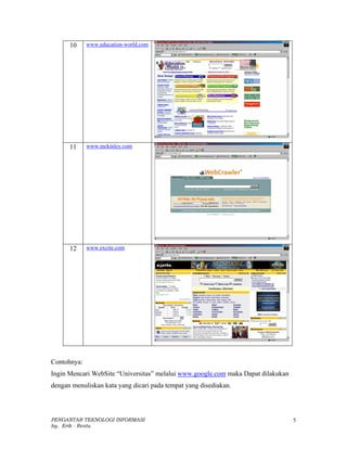 10     www.education-world.com




      11     www.mckinley.com




      12     www.excite.com




Contohnya:
Ingin Mencari WebSite “Universitas” melalui www.google.com maka Dapat dilakukan
dengan menuliskan kata yang dicari pada tempat yang disediakan.



PENGANTAR TEKNOLOGI INFORMASI                                                     5
by. Erik - Restu
 