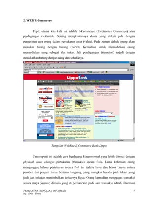 2. WEB E-Commerce


       Topik utama kita kali ini adalah E-Commerce (Electronics Commerce) atau
perdagangan elektronik. Seiring mengGlobalnya dunia yang diikuti pula dengan
pergeseran cara orang dalam pertukaran asset (value). Pada zaman dahulu orang akan
menukar barang dengan barang (barter). Kemudian untuk memudahkan orang
menyediakan uang sebagai alat tukar. Jadi perdagangan (transaksi) terjadi dengan
menukarkan barang dengan uang dan sebaliknya.




                     Tampilan WebSite E-Commerce Bank Lippo


       Cara seperti ini adalah cara berdagang konvensional yang lebih dikenal dengan
physical value changes pertukaran (transaksi) secara fisik. Lama kelamaan orang
menganggap bahwa pertukaran secara fisik ini terlalu lama dan boros karena antara
pembeli dan penjual harus bertemu langsung, yang mungkin berada pada lokasi yang
jauh dan ini akan menimbulkan keluarnya biaya. Orang kemudian menggagas transaksi
secara maya (virtual) dimana yang di pertukarkan pada saat transaksi adalah informasi

PENGANTAR TEKNOLOGI INFORMASI                                                      7
by. Erik - Restu
 