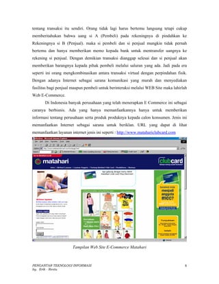 tentang transaksi itu sendiri. Orang tidak lagi harus bertemu langsung tetapi cukup
memberitahukan bahwa uang si A (Pembeli) pada rekeningnya di pindahkan ke
Rekeningnya si B (Penjual). maka si pembeli dan si penjual mungkin tidak pernah
bertemu dan hanya memberikan memo kepada bank untuk mentransfer uangnya ke
rekening si penjual. Dengan demikian transaksi dianggap selesai dan si penjual akan
memberikan barangnya kepada pihak pembeli melalui saluran yang ada. Jadi pada era
seperti ini orang mengkombinasikan antara transaksi virtual dengan perpindahan fisik.
Dengan adanya Internet sebagai sarana komunikasi yang murah dan menyediakan
fasilitas bagi penjual maupun pembeli untuk berinteraksi melalui WEB Site maka lahirlah
Web E-Commerce.
       Di Indonesia banyak perusahaan yang telah menerapkan E Commerce ini sebagai
caranya berbisnis. Ada yang hanya memanfaatkannya hanya untuk memberikan
informasi tentang perusahaan serta produk produknya kepada calon konsumen. Jenis ini
memanfaatkan Internet sebagai sarana untuk beriklan. URL yang dapat di lihat
memanfaatkan layanan internet jenis ini seperti : http://www.matahariclubcard.com




                      Tampilan Web Site E-Commerce Matahari



PENGANTAR TEKNOLOGI INFORMASI                                                        8
by. Erik - Restu
 