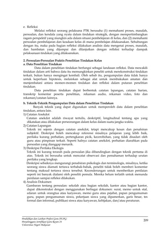 209
Pendidikan dan Latihan Profesi Guru (PLPG)
Penyelenggara Sertifikasi Guru Rayon 24
Universitas Negeri Makassar
e. Refleksi
Melalui refleksi seorang pelaksana PTK berusaha (1) memahami proses, masalah,
persoalan, dan kendala yang nyata dalam tindakan strategik, dengan mempertimbangkan
ragam perspektif yang mungkin ada dalam situasi pembelejaran di kelas, dan (2) memahami
persoalan pembelajaran dan keadaan kelas di mana pembelajan dilaksanakan. Sehubungan
dengan itu, maka pada bagian refleksi dilakukan analisis data mengenai proses, masalah,
dan hambatan yang dijumpai dan dilanjutkan dengan refleksi terhadap dampak
pelaksanaan tindakan yang dilaksanakan.
2. Persoalan-Persoalan Praktis Penelitian Tindakan Kelas
a. Data Penelitian Tindakan
Data dalam penelitian tindakan berfungsi sebagai landasan refleksi. Data mewakili
tindakan dalam arti bahwa data itu memungkinkan peneliti untuk merekonstruksi tindakan
terkait, bukan hanya mengingat kembali. Oleh sebab itu, pengumpulan data tidak hanya
untuk keperluan hipotesis, melainkan sebagai alat untuk membukukan amatan dan
menjembatani antara momen-momen tindakan dan refleksi dalam putaran penelitian
tindakan.
Data penelitian tindakan dapat berbentuk catatan lapangan, catatan harian,
transkrip komentar peserta penelitian, rekaman audio, rekaman video, foto dan
rekaman/catatan lainnya.
b. Teknik-Teknik Pengumpulan Data dalam Penelitian Tindakan
Banyak teknik yang dapat digunakan untuk memperoleh data dalam penelitian
tindakan, antara lain.
1) Catatan Anekdot
Catatan anekdot adalah riwayat tertulis, deskriptif, longitudinal tentang apa yang
dikatakan atau dilakukan perseorangan dalam kelas dalam suatu jangka waktu.
2) Catatan Lapangan
Teknik ini sejenis dengan catatan anekdot, tetapi mencakup kesan dan penafsiran
subjektif. Deskripsi boleh mencakup referensi misalnya pelajaran yang lebih baik,
perilaku kurang perhatian, pertengkaran picik, kecerobohan, yang tidak disadari oleh
guru atau pimpinan terkait. Seperti halnya catatan anekdot, perhatian diarahkan pada
persoalan yang dianggap menarik.
3) Deskripsi Perilaku Ekologis
Teknik ini kurang terarah pada persoalan jika dibandingkan dengan teknik pertama di
atas. Teknik ini berusaha untuk mencatat observasi dan pemahaman terhadap urutan
perilaku yang lengkap.
Deskripsi sebaiknya mengurangi penafsiran psikologis dan terminologis, misalnya, ketika
seorang siswa diamati tertawa terbahak-bahak, peneliti tidak boleh memberi komentar
tentang maksud tertawa siswa tersebut. Kecenderungan untuk memberikan penilaian
seperti ini banyak dialami oleh peneliti pemula. Mereka belum terlatih untuk menunda
penilaian sampai refleksi dilakukan.
4) Analisis Dokumen
Gambaran tentang persoalan: sekolah atau bagian sekolah, kantor atau bagian kantor,
dapat dikonstruksi dengan menggunakan berbagai dokumen: surat, memo untuk staf,
edaran untuk orangtua atau karyawan, memo guru atau pejabat, papan pengumuman
guru, papan pengumuman siswa, pekerjaan siswa yang dipamerkan, garis besar, tes
formal dan informal, publikasi siswa atau karyawan, kebijakan, dan/atau peraturan.
 