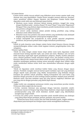210
Pendidikan dan Latihan Profesi Guru (PLPG)
Penyelenggara Sertifikasi Guru Rayon 24
Universitas Negeri Makassar
5) Catatan Harian
Catatan harian adalah riwayat pribadi yang dilakukan secara teratur seputar topik yang
diminati atau yang diperhatikan. Catatan harian mungkin memuat observasi, perasaan,
reaksi, penafsiran, refleksi, dugaan, hipotesis, dan penjelasan. Catatan harian dapat
digunakan untuk salah satu atau beberapa tujuan berikut:
 Merekam secara teratur informasi faktual tentang peristiwa, tanggal dan orang,
dengan klasifikasi judul, misalnya Kapan? Di mana? Siapa? Yang mana? Bagaimana?
Mengapa? Data yang direkam dapat membantu peneliti merekonstruksi urutan waktu
atau peristiwa sebagaimana terjadi.
 Aide mémoire untuk merekam catatan pendek tentang penelitian yang sedang
dilakukan untuk refleksi kemudian.
 Memotret secara rinci peristiwa dan situasi tertentu yang memberikan data deskriptif
lengkap yang akan digunakan untuk laporan lengkap tertulis.
 Catatan introspektif dan evaluatif-diri di mana peneliti mencatat pengalaman,
pemikiran, dan perasaan pribadi dalam rangka memahami penelitiannya.
6) Logs
Teknik ini pada dasarnya sama dengan catatan harian tetapi biasanya disusun dengan
mempertimbangkan alokasi waktu untuk kegiatan tertentu, pengelompokan kelas, dan
sebagainya.
7) Kartu Cuplikan Butir
Teknik ini mirip dengan catatan harian tetapi sekitar enam kartu digunakan untuk
mencatat kesan tentang sejumlah topik, satu untuk satu kartu. Misalnya: satu set kartu
boleh mencakup topik-topik seperti pendahuluan pelajaran, disiplin, kualitas pekerjaan
siswa, efisiensi penilaian, kontak individual dengan siswa, dan perilaku seorang siswa.
Kartunya dikocok dan catatan harian dibuat untuk satu topik setiap harinya, dan dengan
demikian membangun gambaran tentang semua persoalan sebagai dasar refleksi tanpa
resiko memberikan tekanan terlalu berat atau menimbulkan kebosanan dengan aspek
tertentu.
8) Portofolio
Teknik ini digunakan untuk membuat koleksi bahan yang disusun dengan tujuan
tertentu. Portofolio mungkin memuat hal-hal seperti tambatan rapat staf yang berkaitan
dengan sejarah suatu persoalan yang diteliti, korespondensi yang berkaitan dengan
kemajuan dan perilaku subyek penelitian, kliping korespodensi dan surat kabar yang
berkaitan dengan persoalan di mana lembaga tempat penelitian menjadi pusat perhatian
khalayak ramai, dan/atau tambatan rapat staf yang relevan; singkatnya dokumen apa
pun yang relevan dengan persoalan yang diteliti dapat dimuat.
9) Angket
Angket terdiri atas serangkaian pertanyaan tertulis yang memerlukan jawaban tertulis.
Pertanyaan dalam angket ada dua macam:
 Terbuka: meminta informasi atau pendapat dengan kata-kata responden sendiri.
Pertanyaan macam ini berguna bagi tahap-tahap eksplorasi, tetapi dapat menghasilkan
jawaban-jawaban yang sulit untuk disatukan. Jumlah angket yang dikembalikan
mungkin juga sangat rendah.
 Tertutup atau pilihan ganda: meminta responden untuk memilih kalimat atau deskripsi
yang paling dekat dengan pendapat, perasan, penilaian, atau posisi mereka.
Pertanyaan harus secara cermat, jelas dan tidak bermakna ganda. Angket sebaiknya
diujicobakan pada kelompok kecil dengan tujuan untuk meningkatkan kualitasnya.
 